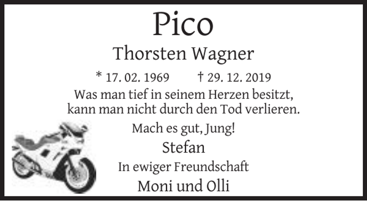 <p>Pico<br />Thorsten Wagner<br />* 17. 02. 1969<br />† 29. 12. 2019<br />Was man tief in seinem Herzen besitzt,<br />kann man nicht durch den Tod verlieren.<br />Mach es gut, Jung!</p><p>Stefan<br />In ewiger Freundschaft</p><p>Moni und Olli</p>
