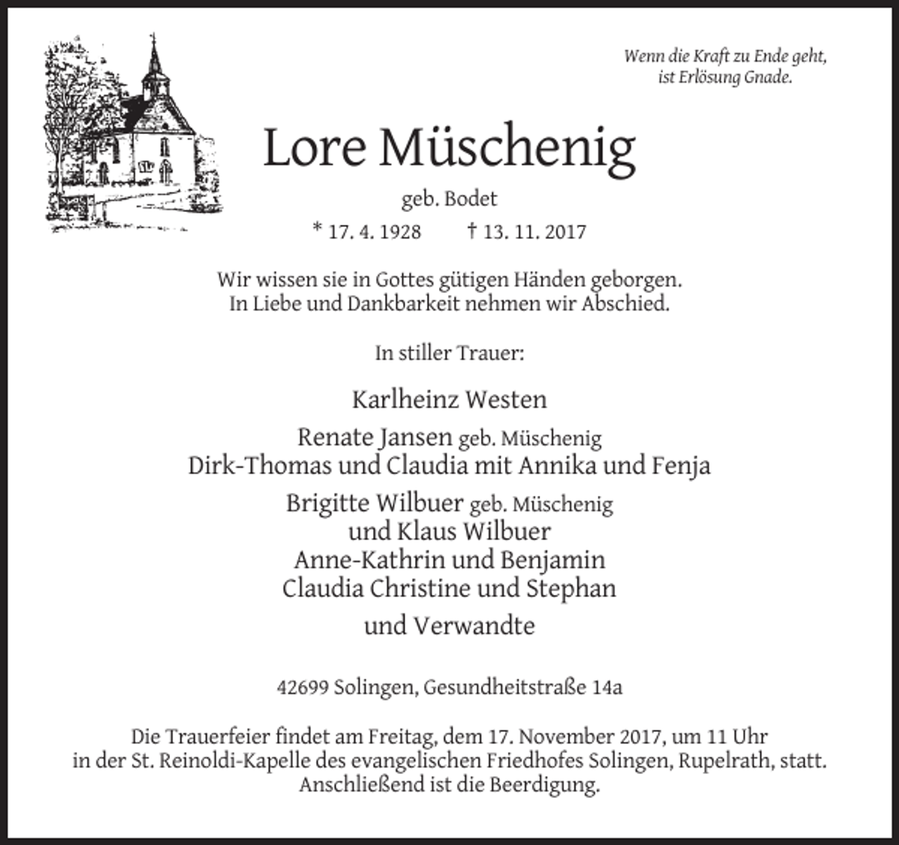 <p>Wenn die Kraft zu Ende geht,<br />ist Erlösung Gnade.</p><p>Lore Müschenig<br />geb. Bodet<br />* 17. 4. 1928<br />† 13. 11. 2017<br />Wir wissen sie in Gottes gütigen Händen geborgen.<br />In Liebe und Dankbarkeit nehmen wir Abschied.<br />In stiller Trauer:</p><p>Karlheinz Westen<br />Renate Jansen geb. Müschenig<br />Dirk-Thomas und Claudia mit Annika und Fenja<br />Brigitte Wilbuer geb. Müschenig<br />und Klaus Wilbuer<br />Anne-Kathrin und Benjamin<br />Claudia Christine und Stephan<br />und Verwandte<br />42699 Solingen, Gesundheitstraße 14a<br />Die Trauerfeier findet am Freitag, dem 17. November 2017, um 11 Uhr<br />in der St. Reinoldi-Kapelle des evangelischen Friedhofes Solingen, Rupelrath, statt.<br />Anschließend ist die Beerdigung.</p>