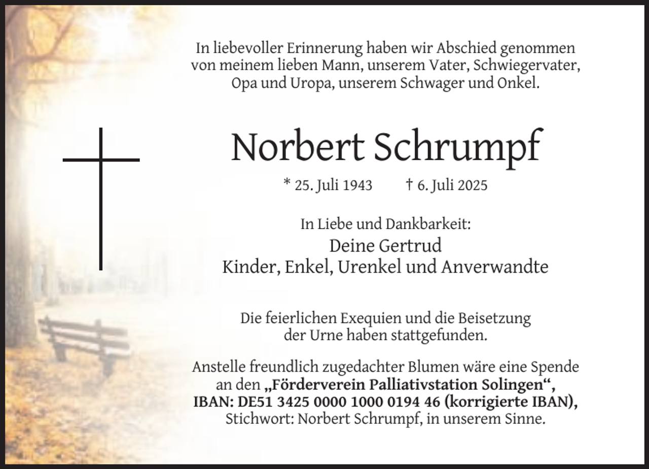 <p>In liebevoller Erinnerung haben wir Abschied genommen<br />von meinem lieben Mann, unserem Vater, Schwiegervater,<br />Opa und Uropa, unserem Schwager und Onkel.</p><p>Norbert Schrumpf<br />* 25. Juli 1943</p><p>† 6. Juli 2025</p><p>In Liebe und Dankbarkeit:</p><p>Deine Gertrud<br />Kinder, Enkel, Urenkel und Anverwandte<br />Die feierlichen Exequien und die Beisetzung<br />der Urne haben stattgefunden.<br />Anstelle freundlich zugedachter Blumen wäre eine Spende<br />an den „Förderverein Palliativstation Solingen“,<br />IBAN: DE51 3425 0000 100196 (korrigierte IBAN),<br />Stichwort: Norbert Schrumpf, in unserem Sinne.</p>