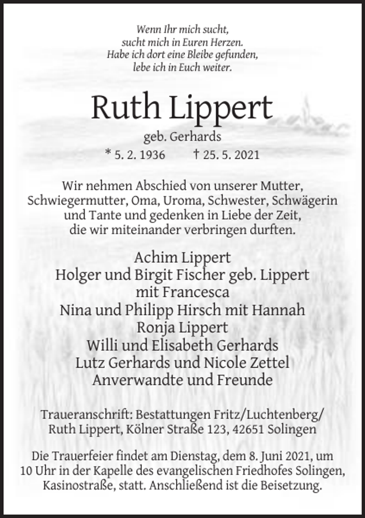 <p>Wenn Ihr mich sucht,<br />sucht mich in Euren Herzen.<br />Habe ich dort eine Bleibe gefunden,<br />lebe ich in Euch weiter.</p><p>Ruth Lippert<br />geb. Gerhards<br />* 5. 2. 1936<br />† 25. 5. 2021<br />Wir nehmen Abschied von unserer Mutter,<br />Schwiegermutter, Oma, Uroma, Schwester, Schwägerin<br />und Tante und gedenken in Liebe der Zeit,<br />die wir miteinander verbringen durften.</p><p>Achim Lippert<br />Holger und Birgit Fischer geb. Lippert<br />mit Francesca<br />Nina und Philipp Hirsch mit Hannah<br />Ronja Lippert<br />Willi und Elisabeth Gerhards<br />Lutz Gerhards und Nicole Zettel<br />Anverwandte und Freunde<br />Traueranschrift: Bestattungen Fritz/Luchtenberg/<br />Ruth Lippert, Kölner Straße 123, 42651 Solingen<br />Die Trauerfeier findet am Dienstag, dem 8. Juni 2021, um<br />10 Uhr in der Kapelle des evangelischen Friedhofes Solingen,<br />Kasinostraße, statt. Anschließend ist die Beisetzung.</p>