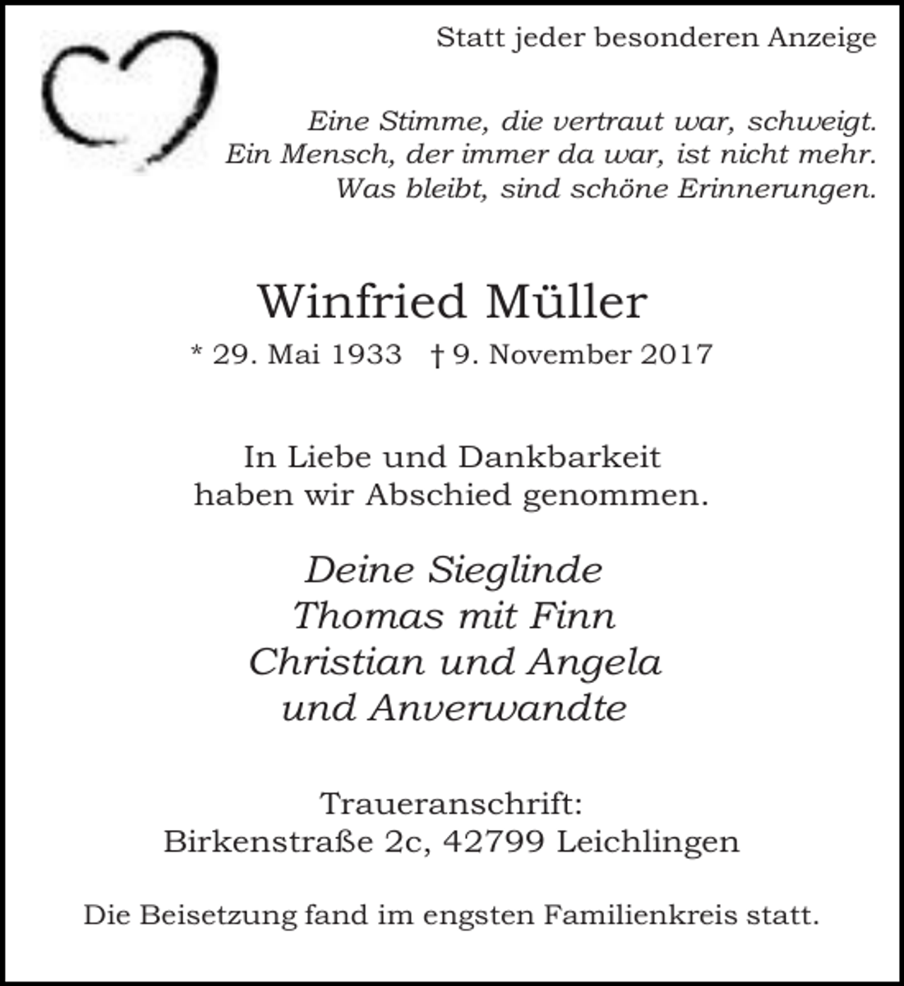 <p>Statt jeder besonderen Anzeige<br />Eine Stimme, die vertraut war, schweigt.<br />Ein Mensch, der immer da war, ist nicht mehr.<br />Was bleibt, sind schöne Erinnerungen.</p><p>Winfried Müller<br />* 29. Mai 1933 † 9. November 2017</p><p>In Liebe und Dankbarkeit<br />haben wir Abschied genommen.</p><p>Deine Sieglinde<br />Thomas mit Finn<br />Christian und Angela<br />und Anverwandte<br />Traueranschrift:<br />Birkenstraße 2c, 42799 Leichlingen<br />Die Beisetzung fand im engsten Familienkreis statt.</p>