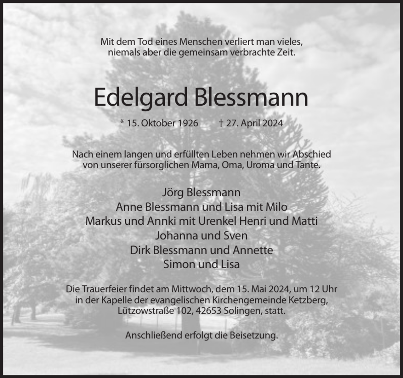 <p>Mit dem Tod eines Menschen verliert man vieles,<br />niemals aber die gemeinsam verbrachte Zeit.</p><p>Edelgard Blessmann<br />* 15. Oktober 1926</p><p>† 27. April 2024</p><p>Nach einem langen und erfüllten Leben nehmen wir Abschied<br />von unserer fürsorglichen Mama, Oma, Uroma und Tante.</p><p>Jörg Blessmann<br />Anne Blessmann und Lisa mit Milo<br />Markus und Annki mit Urenkel Henri und Matti<br />Johanna und Sven<br />Dirk Blessmann und Annette<br />Simon und Lisa<br />Die Trauerfeier findet am Mittwoch, dem 15. Mai 2024, um 12 Uhr<br />in der Kapelle der evangelischen Kirchengemeinde Ketzberg,<br />Lützowstraße 102, 42653 Solingen, statt.<br />Anschließend erfolgt die Beisetzung.</p>