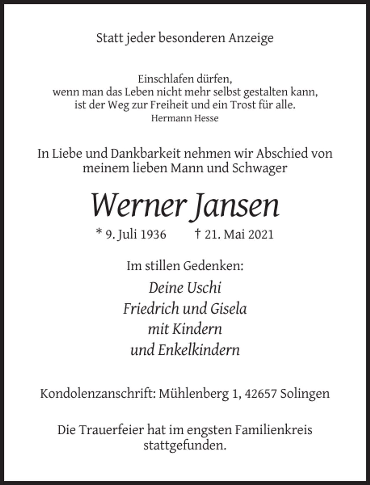 <p>Statt jeder besonderen Anzeige</p><p>Einschlafen dürfen,<br />wenn man das Leben nicht mehr selbst gestalten kann,<br />ist der Weg zur Freiheit und ein Trost für alle.<br />Hermann Hesse</p><p>In Liebe und Dankbarkeit nehmen wir Abschied von<br />meinem lieben Mann und Schwager</p><p>Werner Jansen<br />* 9. Juli 1936</p><p>† 21. Mai 2021</p><p>Im stillen Gedenken:</p><p>Deine Uschi<br />Friedrich und Gisela<br />mit Kindern<br />und Enkelkindern<br />Kondolenzanschrift: Mühlenberg 1, 42657 Solingen<br />Die Trauerfeier hat im engsten Familienkreis<br />stattgefunden.</p>