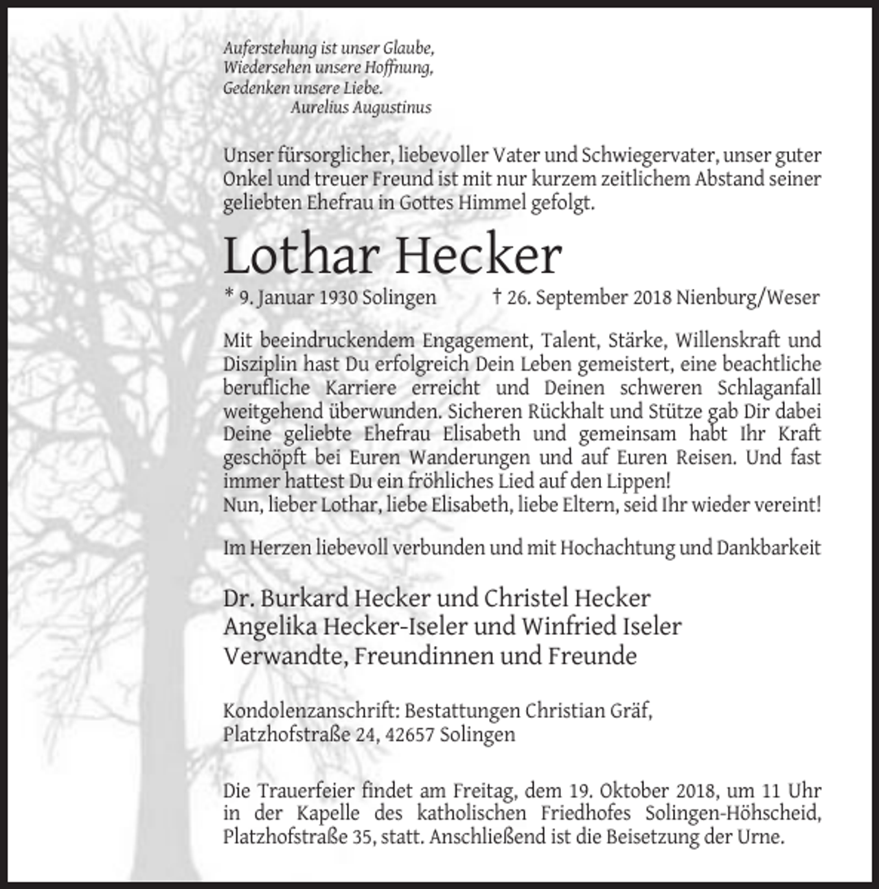 <p>Auferstehung ist unser Glaube,<br />Wiedersehen unsere Hoffnung,<br />Gedenken unsere Liebe.<br />Aurelius Augustinus</p><p>Unser fürsorglicher, liebevoller Vater und Schwiegervater, unser guter<br />Onkel und treuer Freund ist mit nur kurzem zeitlichem Abstand seiner<br />geliebten Ehefrau in Gottes Himmel gefolgt.</p><p>Lothar Hecker<br />* 9. Januar 1930 Solingen</p><p>† 26. September 2018 Nienburg/Weser</p><p>Mit beeindruckendem Engagement, Talent, Stärke, Willenskraft und<br />Disziplin hast Du erfolgreich Dein Leben gemeistert, eine beachtliche<br />berufliche Karriere erreicht und Deinen schweren Schlaganfall<br />weitgehend überwunden. Sicheren Rückhalt und Stütze gab Dir dabei<br />Deine geliebte Ehefrau Elisabeth und gemeinsam habt Ihr Kraft<br />geschöpft bei Euren Wanderungen und auf Euren Reisen. Und fast<br />immer hattest Du ein fröhliches Lied auf den Lippen!<br />Nun, lieber Lothar, liebe Elisabeth, liebe Eltern, seid Ihr wieder vereint!<br />Im Herzen liebevoll verbunden und mit Hochachtung und Dankbarkeit</p><p>Dr. Burkard Hecker und Christel Hecker<br />Angelika Hecker-Iseler und Winfried Iseler<br />Verwandte, Freundinnen und Freunde<br />Kondolenzanschrift: Bestattungen Christian Gräf,<br />Platzhofstraße 24, 42657 Solingen<br />Die Trauerfeier findet am Freitag, dem 19. Oktober 2018, um 11 Uhr<br />in der Kapelle des katholischen Friedhofes Solingen-Höhscheid,<br />Platzhofstraße 35, statt. Anschließend ist die Beisetzung der Urne.</p>
