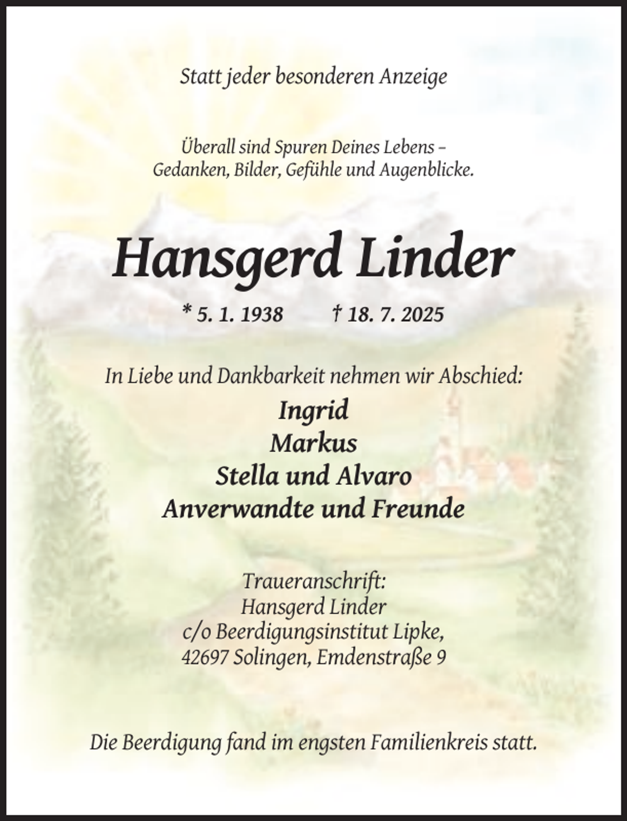 <p>Statt jeder besonderen Anzeige</p><p>Überall sind Spuren Deines Lebens –<br />Gedanken, Bilder, Gefühle und Augenblicke.</p><p>Hansgerd Linder<br />* 5. 1. 1938</p><p>† 18. 7. 2025</p><p>In Liebe und Dankbarkeit nehmen wir Abschied:</p><p>Ingrid<br />Markus<br />Stella und Alvaro<br />Anverwandte und Freunde<br />Traueranschrift:<br />Hansgerd Linder<br />c/o Beerdigungsinstitut Lipke,<br />42697 Solingen, Emdenstraße 9</p><p>Die Beerdigung fand im engsten Familienkreis statt.</p>