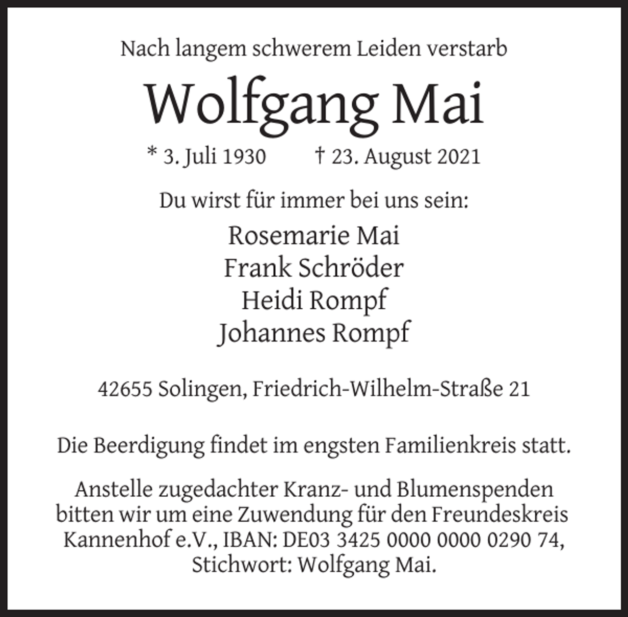 <p>Nach langem schwerem Leiden verstarb</p><p>Wolfgang Mai<br />* 3. Juli 1930</p><p>† 23. August 2021</p><p>Du wirst für immer bei uns sein:</p><p>Rosemarie Mai<br />Frank Schröder<br />Heidi Rompf<br />Johannes Rompf<br />42655 Solingen, Friedrich-Wilhelm-Straße 21<br />Die Beerdigung findet im engsten Familienkreis statt.<br />Anstelle zugedachter Kranz- und Blumenspenden<br />bitten wir um eine Zuwendung für den Freundeskreis<br />Kannenhof e.V., IBAN: DE0425 0290 74,<br />Stichwort: Wolfgang Mai.</p>