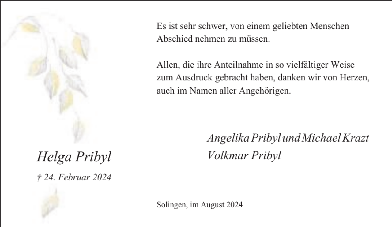 <p>Es ist sehr schwer, von einem geliebten Menschen<br />Abschied nehmen zu müssen.<br />Allen, die ihre Anteilnahme in so vielfältiger Weise<br />zum Ausdruck gebracht haben, danken wir von Herzen,<br />auch im Namen aller Angehörigen.</p><p>Helga Pribyl</p><p>Angelika Pribyl und Michael Krazt<br />Volkmar Pribyl</p><p>† 24. Februar 2024<br />Solingen, im August 2024</p>