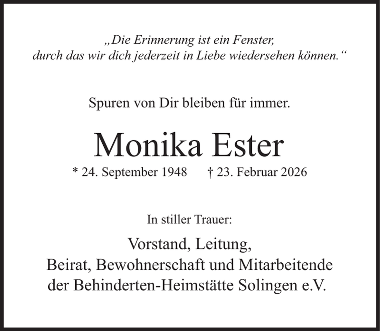 <p>„Die Erinnerung ist ein Fenster,<br />durch das wir dich jederzeit in Liebe wiedersehen können.“</p><p>Spuren von Dir bleiben für immer.</p><p>Monika Ester</p><p>* 24. September 1948</p><p>† 23. Februar 2026</p><p>In stiller Trauer:</p><p>Vorstand, Leitung,<br />Beirat, Bewohnerschaft und Mitarbeitende<br />der Behinderten-Heimstätte Solingen e.V.</p>