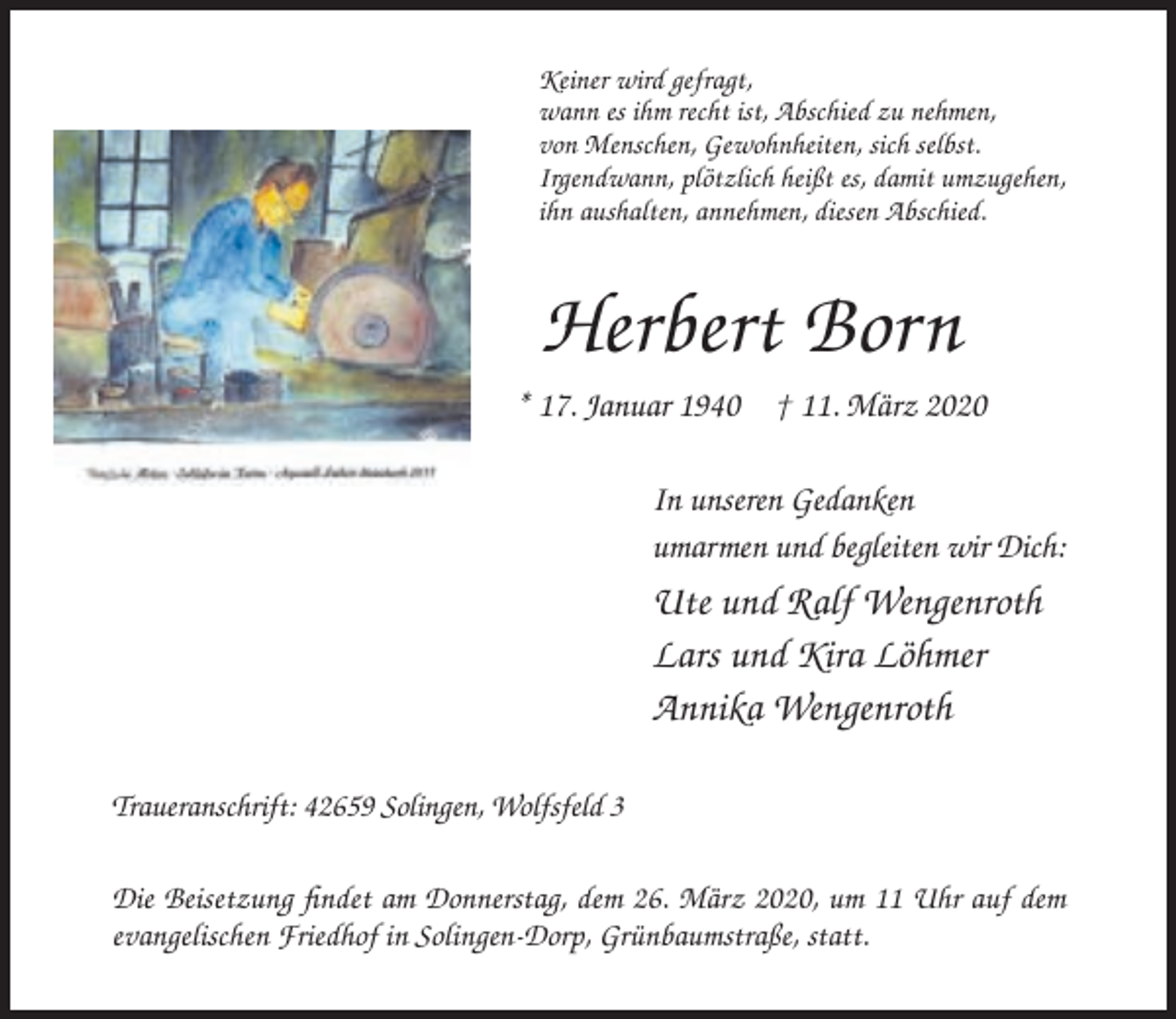 <p>Keiner wird gefragt,<br />wann es ihm recht ist, Abschied zu nehmen,<br />von Menschen, Gewohnheiten, sich selbst.<br />Irgendwann, plötzlich heißt es, damit umzugehen,<br />ihn aushalten, annehmen, diesen Abschied.</p><p>Herbert Born<br />* 17. Januar 1940 † 11. März 2020<br />In unseren Gedanken<br />umarmen und begleiten wir Dich:</p><p>Ute und Ralf Wengenroth<br />Lars und Kira Löhmer<br />Annika Wengenroth<br />Traueranschrift: 42659 Solingen, Wolfsfeld 3<br />Die Beisetzung findet am Donnerstag, dem 26. März 2020, um 11 Uhr auf dem<br />evangelischen Friedhof in Solingen-Dorp, Grünbaumstraße, statt.</p>