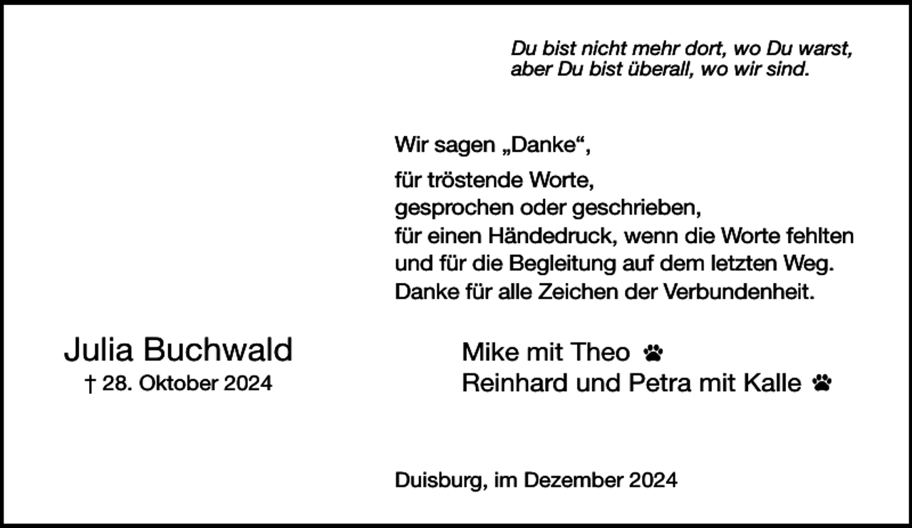 <p>Du bist nicht mehr dort, wo Du warst,<br />aber Du bist überall, wo wir sind.</p><p>Wir sagen „Danke“,<br />für tröstende Worte,<br />gesprochen oder geschrieben,<br />für einen Händedruck, wenn die Worte fehlten<br />und für die Begleitung auf dem letzten Weg.<br />Danke für alle Zeichen der Verbundenheit.</p><p>Julia Buchwald<br />† 28. Oktober 2024</p><p>Mike mit Theo<br />Reinhard und Petra mit Kalle</p><p>Duisburg, im Dezember 2024</p>