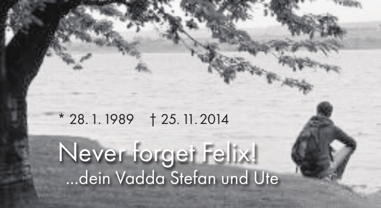 <p>* 28. 1. 1989</p><p>† 25. 11. 2014</p><p>Never forget Felix!</p><p>...dein Vadda Stefan und Ute</p>