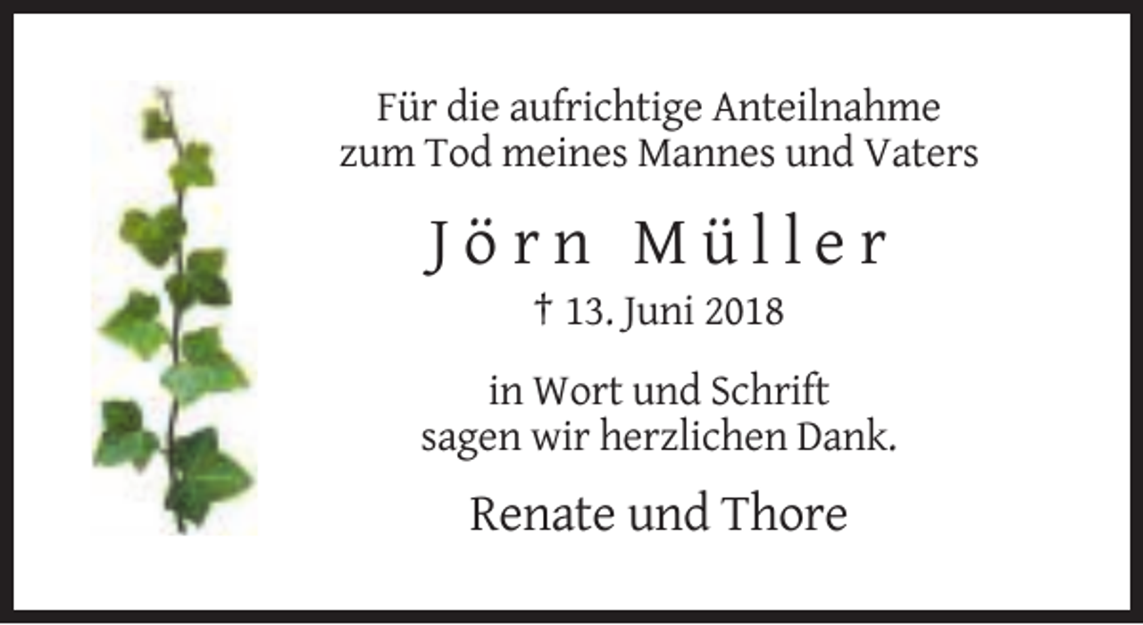 <p>Für die aufrichtige Anteilnahme<br />zum Tod meines Mannes und Vaters</p><p>Jörn Müller<br />† 13. Juni 2018<br />in Wort und Schrift<br />sagen wir herzlichen Dank.</p><p>Renate und Thore</p>