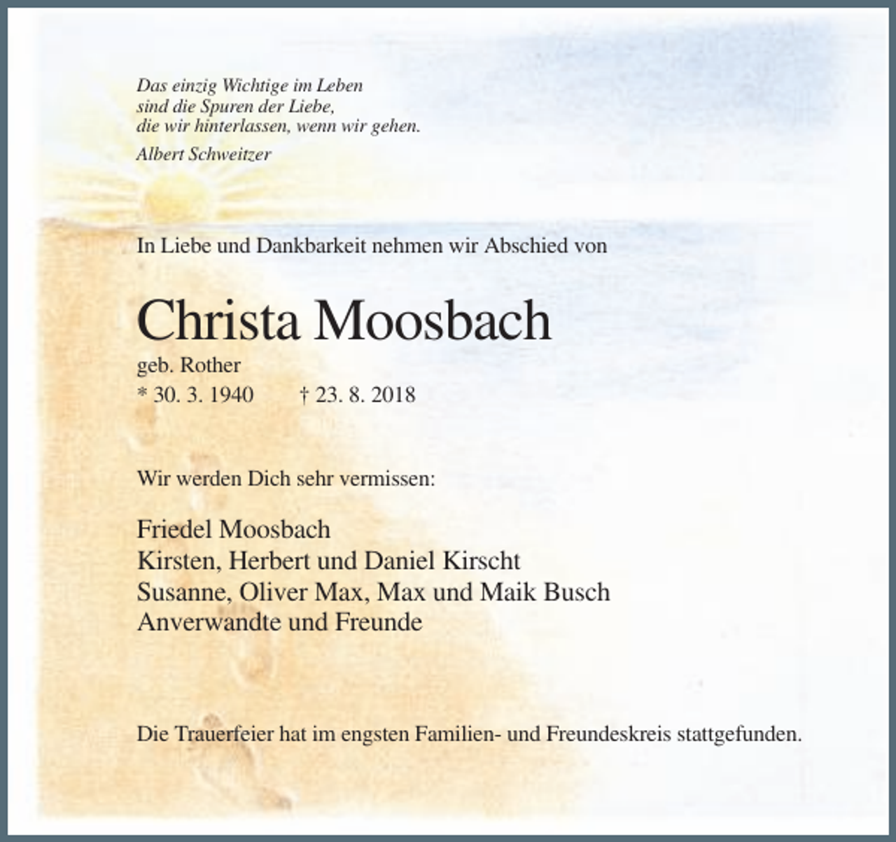 <p>Das einzig Wichtige im Leben<br />sind die Spuren der Liebe,<br />die wir hinterlassen, wenn wir gehen.<br />Albert Schweitzer</p><p>In Liebe und Dankbarkeit nehmen wir Abschied von</p><p>Christa Moosbach<br />geb. Rother<br />* 30. 3. 1940</p><p>† 23. 8. 2018</p><p>Wir werden Dich sehr vermissen:</p><p>Friedel Moosbach<br />Kirsten, Herbert und Daniel Kirscht<br />Susanne, Oliver Max, Max und Maik Busch<br />Anverwandte und Freunde</p><p>Die Trauerfeier hat im engsten Familien- und Freundeskreis stattgefunden.</p>