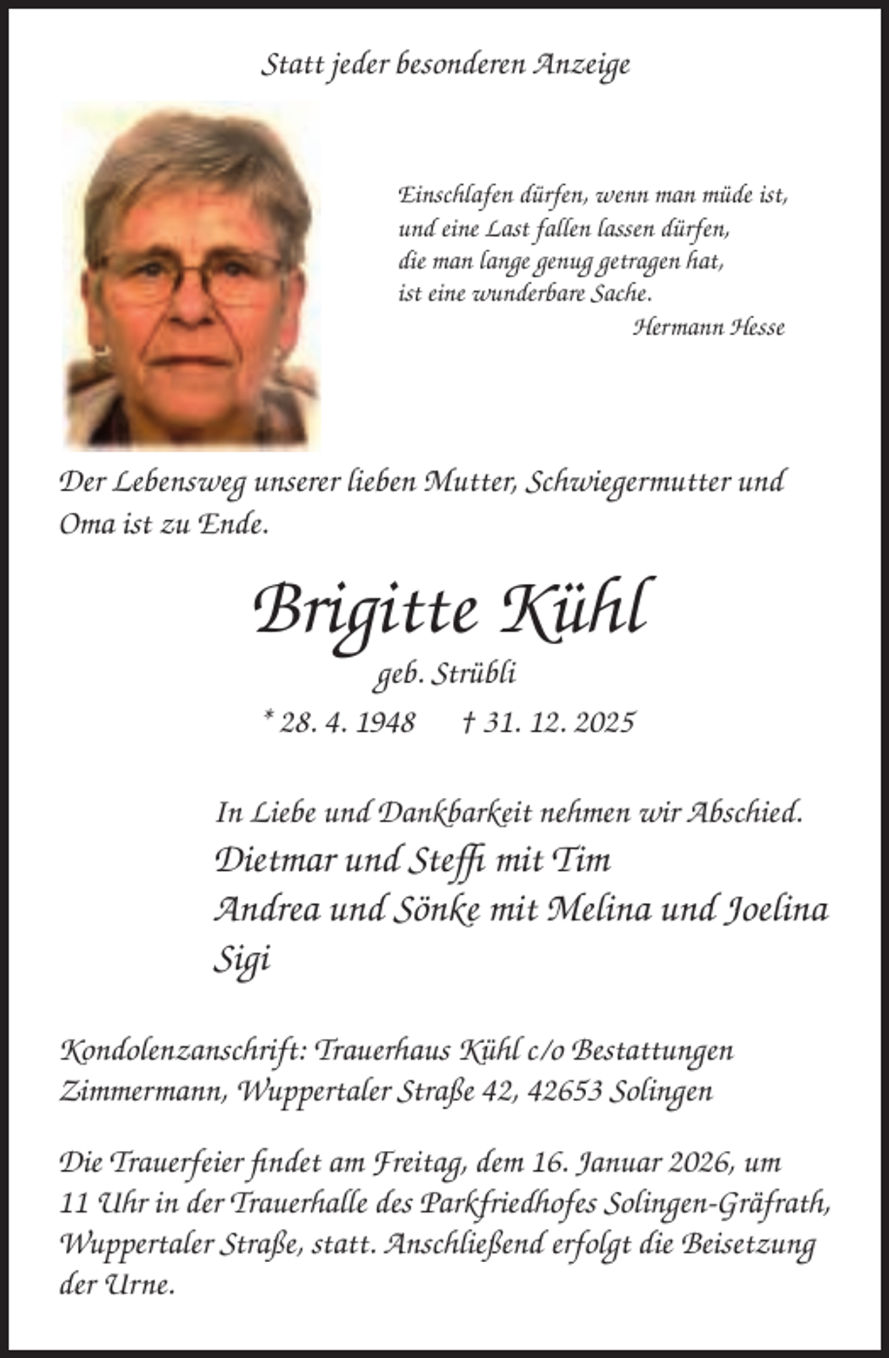 <p>Statt jeder besonderen Anzeige</p><p>Einschlafen dürfen, wenn man müde ist,<br />und eine Last fallen lassen dürfen,<br />die man lange genug getragen hat,<br />ist eine wunderbare Sache.<br />Hermann Hesse</p><p>Der Lebensweg unserer lieben Mutter, Schwiegermutter und<br />Oma ist zu Ende.</p><p>Brigitte Kühl<br />geb. Strübli<br />* 28. 4. 1948 † 31. 12. 2025</p><p>In Liebe und Dankbarkeit nehmen wir Abschied.</p><p>Dietmar und Steﬃ mit Tim<br />Andrea und Sönke mit Melina und Joelina<br />Sigi<br />Kondolenzanschrift: Trauerhaus Kühl c/o Bestattungen<br />Zimmermann, Wuppertaler Straße 42, 42653 Solingen<br />Die Trauerfeier ﬁndet am Freitag, dem 16. Januar 2026, um<br />11 Uhr in der Trauerhalle des Parkfriedhofes Solingen-Gräfrath,<br />Wuppertaler Straße, statt. Anschließend erfolgt die Beisetzung<br />der Urne.</p>
