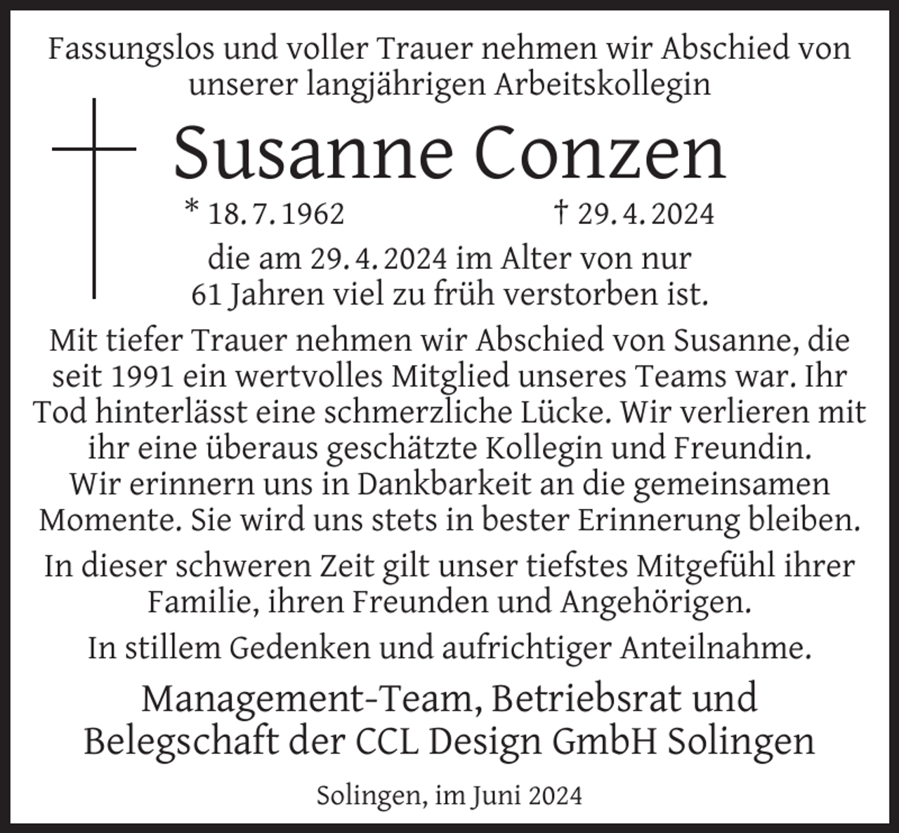 <p>Fassungslos und voller Trauer nehmen wir Abschied von<br />unserer langjährigen Arbeitskollegin</p><p>Susanne Conzen</p><p>* 18. 7. 1962<br />† 29. 4. 2024<br />die am 29. 4. 2024 im Alter von nur<br />61 Jahren viel zu früh verstorben ist.<br />Mit tiefer Trauer nehmen wir Abschied von Susanne, die<br />seit 1991 ein wertvolles Mitglied unseres Teams war. Ihr<br />Tod hinterlässt eine schmerzliche Lücke. Wir verlieren mit<br />ihr eine überaus geschätzte Kollegin und Freundin.<br />Wir erinnern uns in Dankbarkeit an die gemeinsamen<br />Momente. Sie wird uns stets in bester Erinnerung bleiben.<br />In dieser schweren Zeit gilt unser tiefstes Mitgefühl ihrer<br />Familie, ihren Freunden und Angehörigen.<br />In stillem Gedenken und aufrichtiger Anteilnahme.</p><p>Management-Team, Betriebsrat und<br />Belegschaft der CCL Design GmbH Solingen<br />Solingen, im Juni 2024</p>