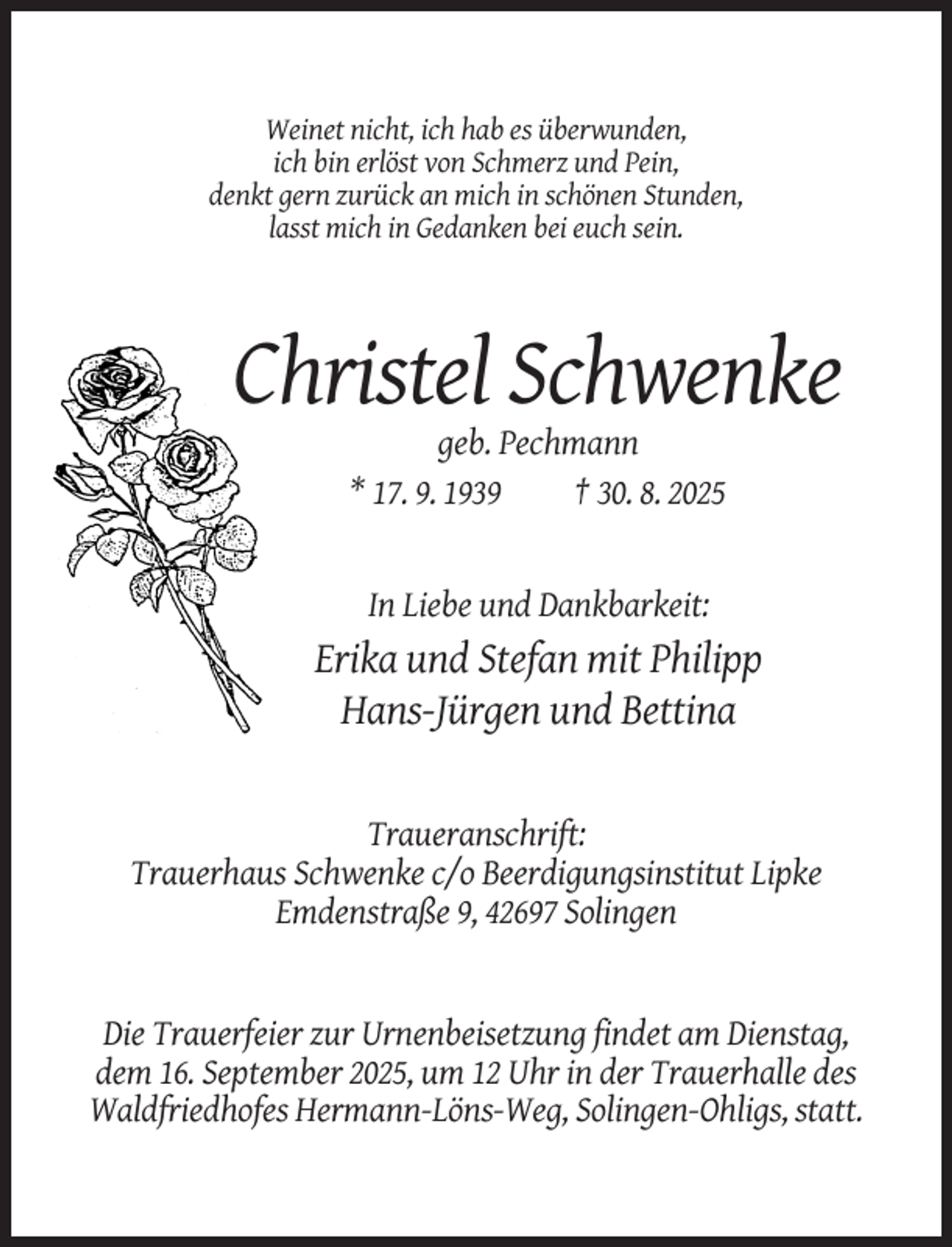 <p>Weinet nicht, ich hab es überwunden,<br />ich bin erlöst von Schmerz und Pein,<br />denkt gern zurück an mich in schönen Stunden,<br />lasst mich in Gedanken bei euch sein.</p><p>Christel Schwenke<br />geb. Pechmann<br />* 17. 9. 1939<br />† 30. 8. 2025</p><p>In Liebe und Dankbarkeit:</p><p>Erika und Stefan mit Philipp<br />Hans-Jürgen und Bettina</p><p>Traueranschrift:<br />Trauerhaus Schwenke c/o Beerdigungsinstitut Lipke<br />Emdenstraße 9, 42697 Solingen</p><p>Die Trauerfeier zur Urnenbeisetzung findet am Dienstag,<br />dem 16. September 2025, um 12 Uhr in der Trauerhalle des<br />Waldfriedhofes Hermann-Löns-Weg, Solingen-Ohligs, statt.</p>