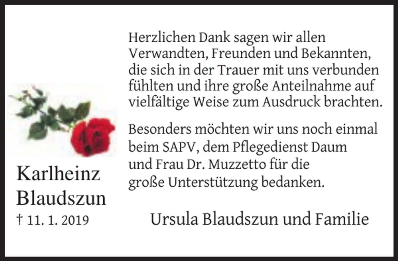 <p>Herzlichen Dank sagen wir allen<br />Verwandten, Freunden und Bekannten,<br />die sich in der Trauer mit uns verbunden<br />fühlten und ihre große Anteilnahme auf<br />vielfältige Weise zum Ausdruck brachten.</p><p>Karlheinz<br />Blaudszun<br />† 11. 1. 2019</p><p>Besonders möchten wir uns noch einmal<br />beim SAPV, dem Pflegedienst Daum<br />und Frau Dr. Muzzetto für die<br />große Unterstützung bedanken.</p><p>Ursula Blaudszun und Familie</p>