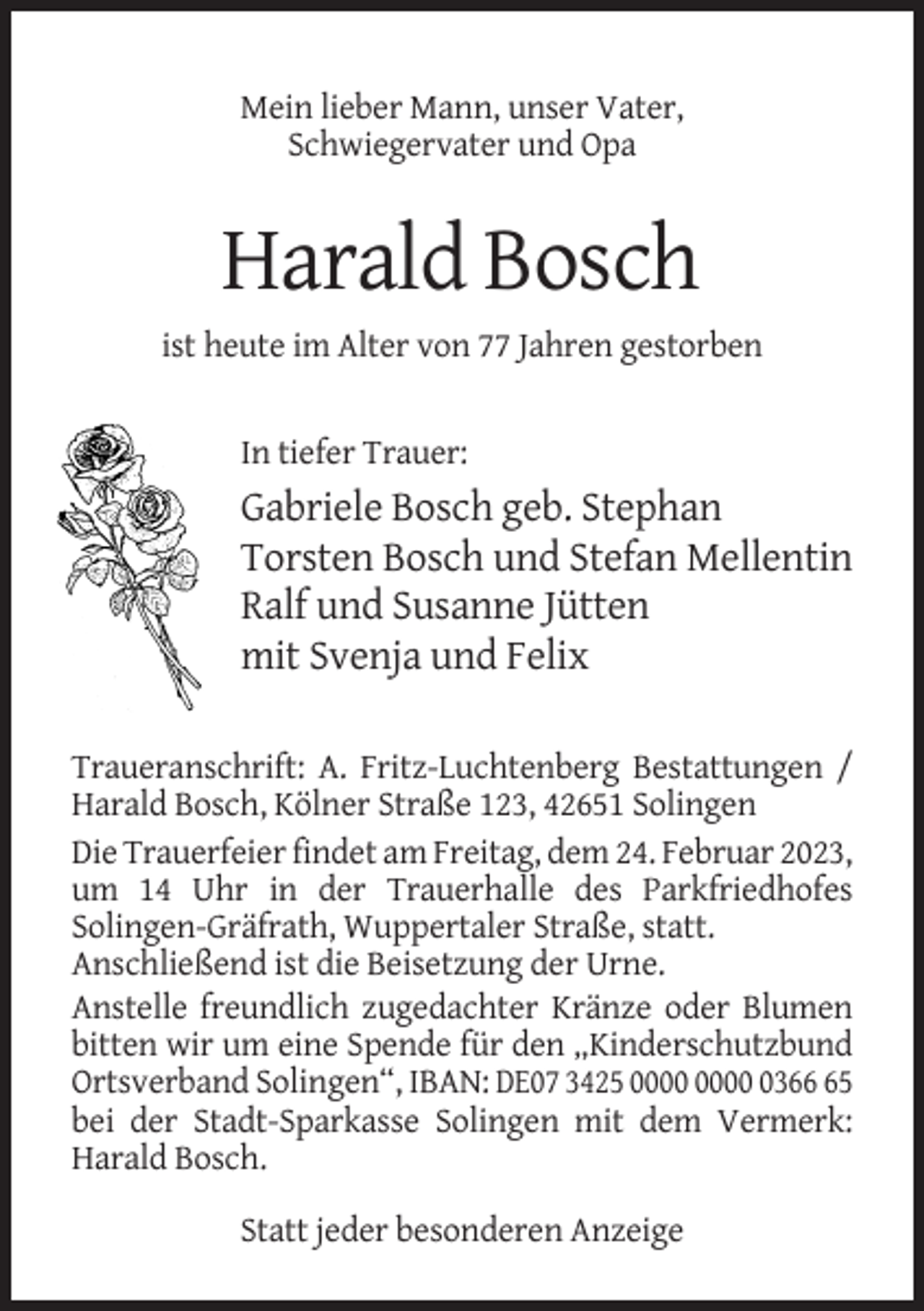 <p>Mein lieber Mann, unser Vater,<br />Schwiegervater und Opa</p><p>Harald Bosch<br />ist heute im Alter von 77 Jahren gestorben</p><p>In tiefer Trauer:</p><p>Gabriele Bosch geb. Stephan<br />Torsten Bosch und Stefan Mellentin<br />Ralf und Susanne Jütten<br />mit Svenja und Felix<br />Traueranschrift: A. Fritz-Luchtenberg Bestattungen /<br />Harald Bosch, Kölner Straße 123, 42651 Solingen<br />Die Trauerfeier findet am Freitag, dem 24. Februar 2023,<br />um 14 Uhr in der Trauerhalle des Parkfriedhofes<br />Solingen-Gräfrath, Wuppertaler Straße, statt.<br />Anschließend ist die Beisetzung der Urne.<br />Anstelle freundlich zugedachter Kränze oder Blumen<br />bitten wir um eine Spende für den „Kinderschutzbund<br />Ortsverband Solingen“, IBAN: DE07 3425 0365<br />bei der Stadt-Sparkasse Solingen mit dem Vermerk:<br />Harald Bosch.<br />Statt jeder besonderen Anzeige</p>