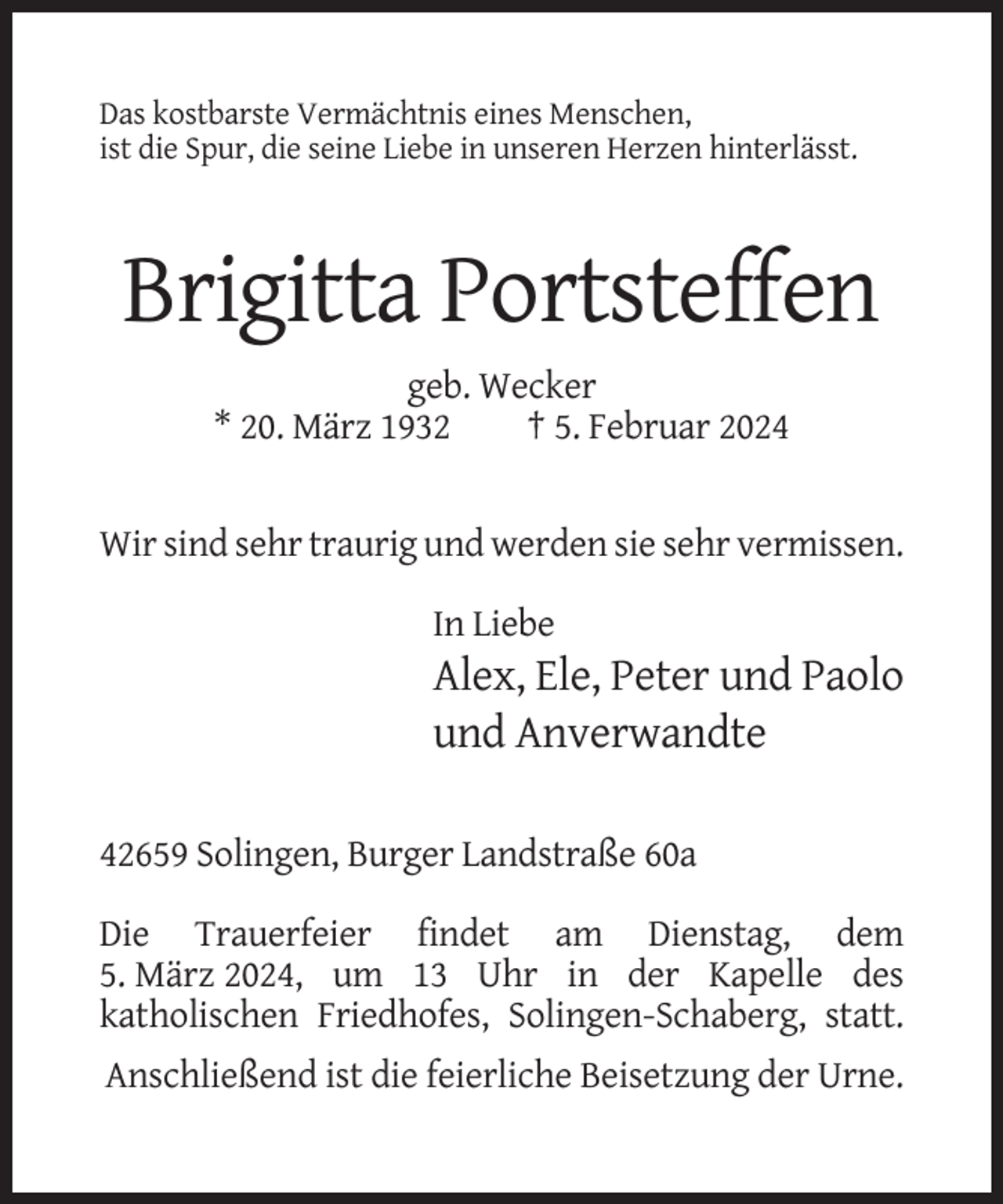 <p>Das kostbarste Vermächtnis eines Menschen,<br />ist die Spur, die seine Liebe in unseren Herzen hinterlässt.</p><p>Brigitta Portsteffen<br />geb. Wecker<br />* 20. März 1932<br />† 5. Februar 2024</p><p>Wir sind sehr traurig und werden sie sehr vermissen.<br />In Liebe</p><p>Alex, Ele, Peter und Paolo<br />und Anverwandte<br />42659 Solingen, Burger Landstraße 60a<br />Die Trauerfeier findet am Dienstag, dem<br />5. März 2024, um 13 Uhr in der Kapelle des<br />katholischen Friedhofes, Solingen-Schaberg, statt.<br />Anschließend ist die feierliche Beisetzung der Urne.</p>
