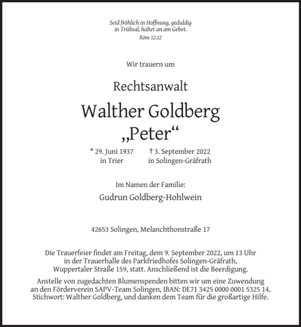 <p>Seid fröhlich in Hoffnung, geduldig<br />in Trübsal, haltet an am Gebet.<br />Röm 12.12</p><p>Wir trauern um</p><p>Rechtsanwalt</p><p>Walther Goldberg<br />,,Peter“<br />* 29. Juni 1937<br />in Trier</p><p>† 3. September 2022<br />in Solingen-Gräfrath</p><p>Im Namen der Familie:</p><p>Gudrun Goldberg-Hohlwein</p><p>42653 Solingen, Melanchthonstraße 17</p><p>Die Trauerfeier findet am Freitag, dem 9. September 2022, um 13 Uhr<br />in der Trauerhalle des Parkfriedhofes Solingen-Gräfrath,<br />Wuppertaler Straße 159, statt. Anschließend ist die Beerdigung.<br />Anstelle von zugedachten Blumenspenden bitten wir um eine Zuwendung<br />an den Förderverein SAPV-Team Solingen, IBAN: DE71 3425 01 5325 14,<br />Stichwort: Walther Goldberg, und danken dem Team für die großartige Hilfe.</p>