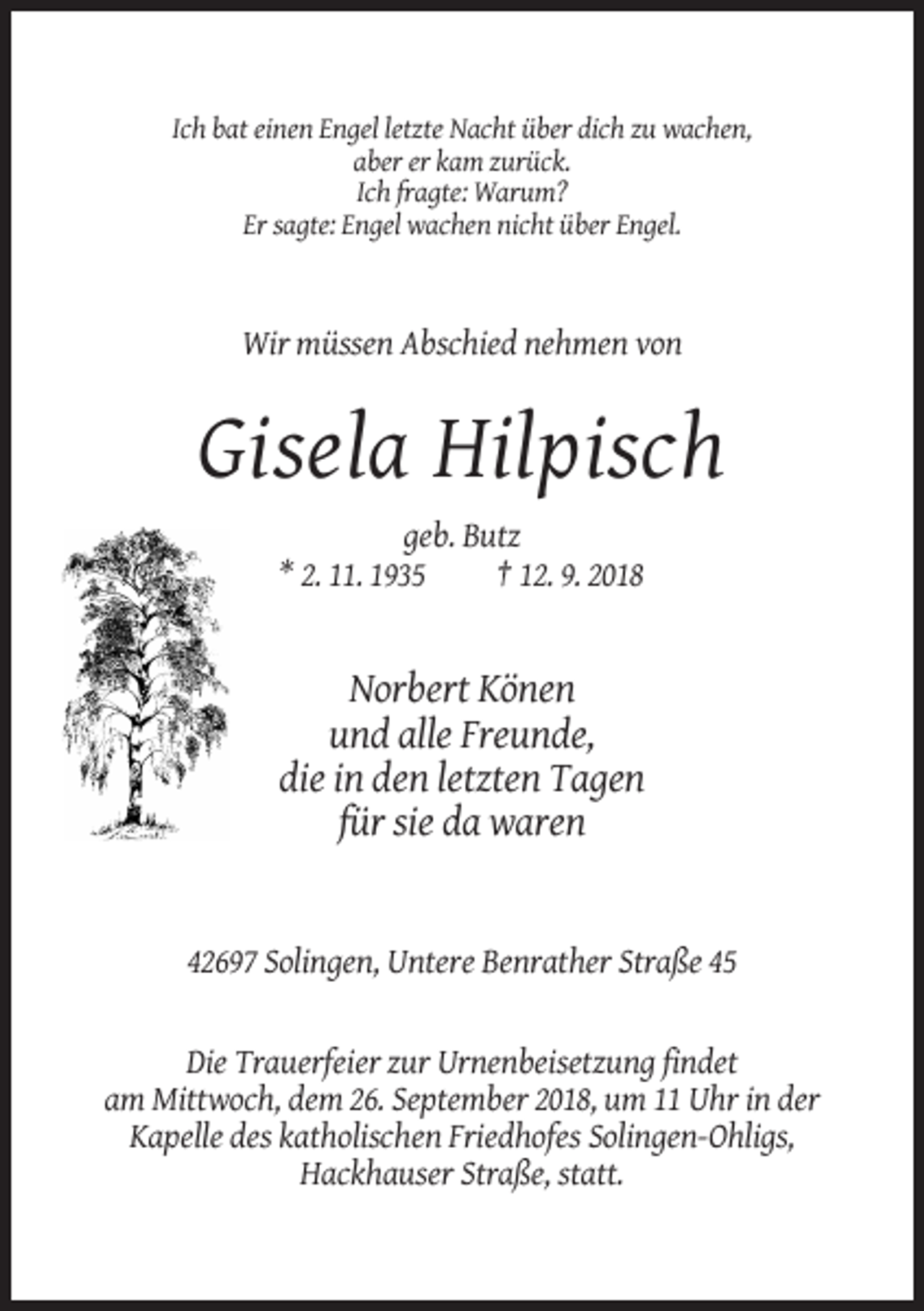 <p>Ich bat einen Engel letzte Nacht über dich zu wachen,<br />aber er kam zurück.<br />Ich fragte: Warum?<br />Er sagte: Engel wachen nicht über Engel.</p><p>Wir müssen Abschied nehmen von</p><p>Gisela Hilpisch<br />geb. Butz<br />* 2. 11. 1935<br />† 12. 9. 2018</p><p>Norbert Könen<br />und alle Freunde,<br />die in den letzten Tagen<br />für sie da waren</p><p>42697 Solingen, Untere Benrather Straße 45</p><p>Die Trauerfeier zur Urnenbeisetzung findet<br />am Mittwoch, dem 26. September 2018, um 11 Uhr in der<br />Kapelle des katholischen Friedhofes Solingen-Ohligs,<br />Hackhauser Straße, statt.</p>