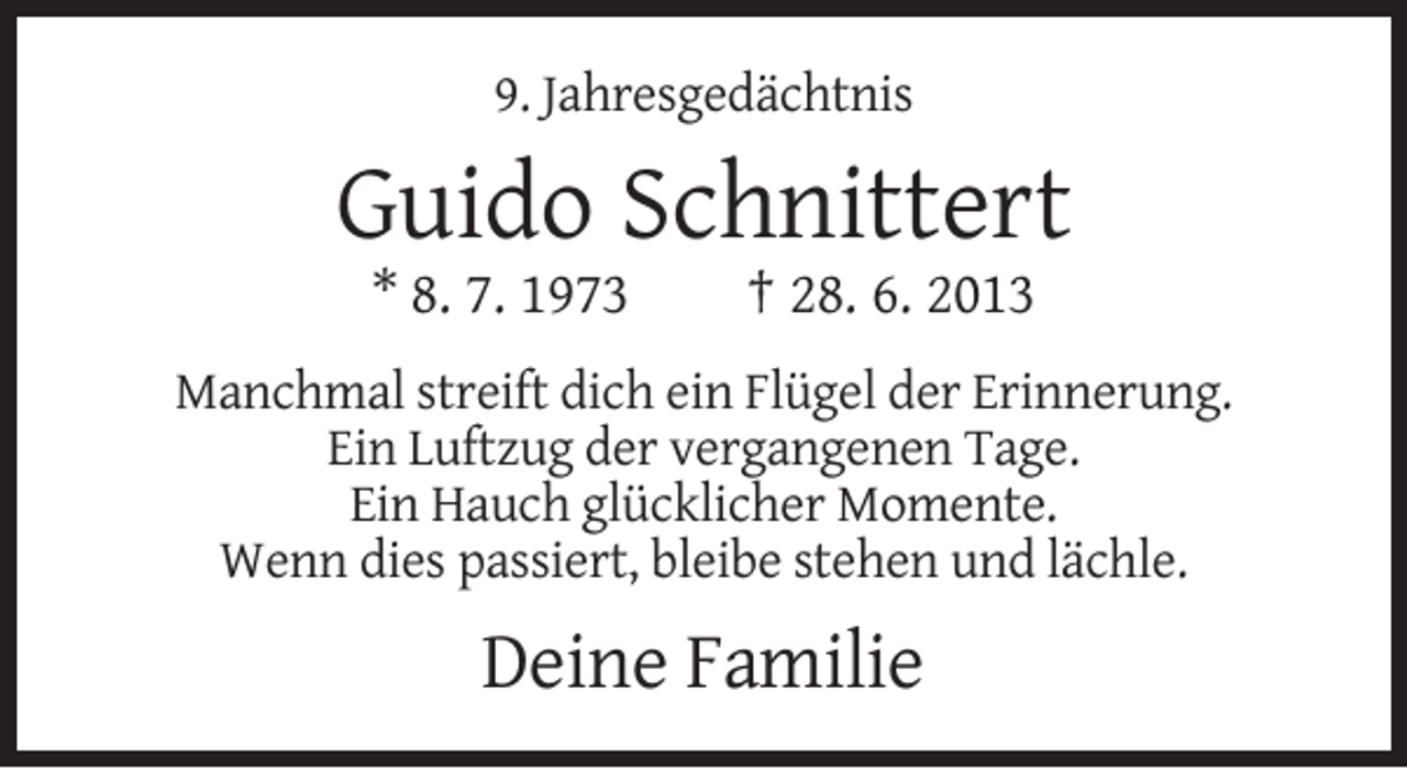 <p>9. Jahresgedächtnis</p><p>Guido Schnittert<br />* 8. 7. 1973</p><p>† 28. 6. 2013</p><p>Manchmal streift dich ein Flügel der Erinnerung.<br />Ein Luftzug der vergangenen Tage.<br />Ein Hauch glücklicher Momente.<br />Wenn dies passiert, bleibe stehen und lächle.</p><p>Deine Familie</p>