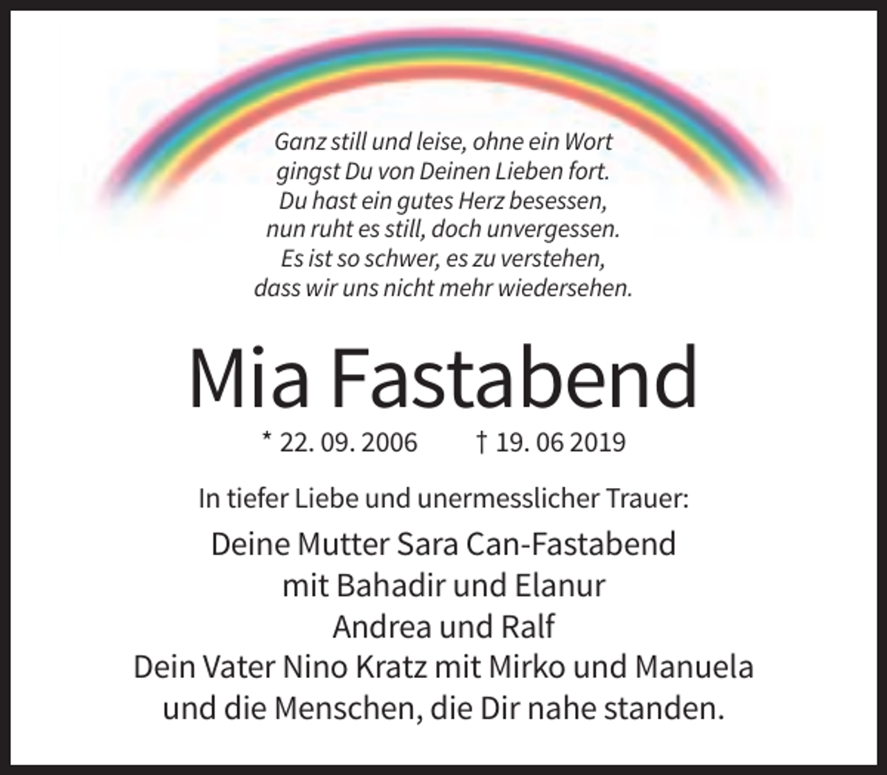 <p>Ganz still und leise, ohne ein Wort<br />gingst Du von Deinen Lieben fort.<br />Du hast ein gutes Herz besessen,<br />nun ruht es still, doch unvergessen.<br />Es ist so schwer, es zu verstehen,<br />dass wir uns nicht mehr wiedersehen.</p><p>Mia Fastabend<br />* 22. 09. 2006</p><p>† 19. 06 2019</p><p>In tiefer Liebe und unermesslicher Trauer:</p><p>Deine Mutter Sara Can-Fastabend<br />mit Bahadir und Elanur<br />Andrea und Ralf<br />Dein Vater Nino Kratz mit Mirko und Manuela<br />und die Menschen, die Dir nahe standen.</p>