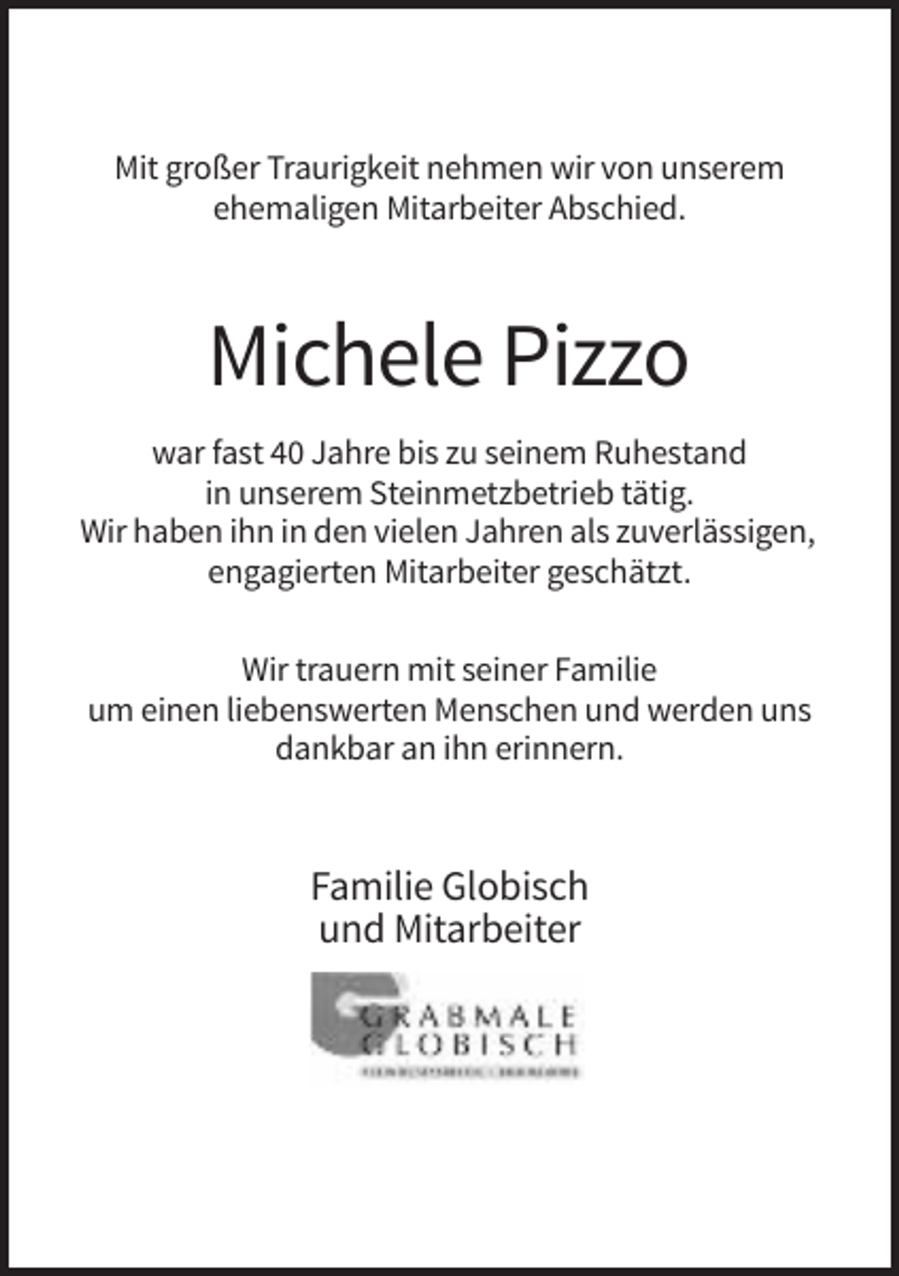 <p>Mit großer Traurigkeit nehmen wir von unserem<br />ehemaligen Mitarbeiter Abschied.</p><p>Michele Pizzo<br />war fast 40 Jahre bis zu seinem Ruhestand<br />in unserem Steinmetzbetrieb tätig.<br />Wir haben ihn in den vielen Jahren als zuverlässigen,<br />engagierten Mitarbeiter geschätzt.<br />Wir trauern mit seiner Familie<br />um einen liebenswerten Menschen und werden uns<br />dankbar an ihn erinnern.</p><p>Familie Globisch<br />und Mitarbeiter</p>