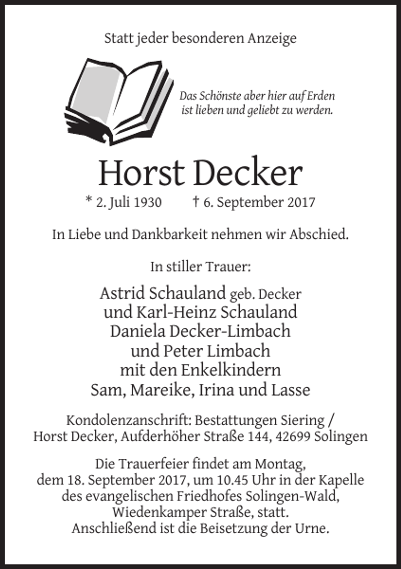 <p>Statt jeder besonderen Anzeige</p><p>Das Schönste aber hier auf Erden<br />ist lieben und geliebt zu werden.</p><p>Horst Decker<br />* 2. Juli 1930</p><p>† 6. September 2017</p><p>In Liebe und Dankbarkeit nehmen wir Abschied.<br />In stiller Trauer:</p><p>Astrid Schauland geb. Decker<br />und Karl-Heinz Schauland<br />Daniela Decker-Limbach<br />und Peter Limbach<br />mit den Enkelkindern<br />Sam, Mareike, Irina und Lasse<br />Kondolenzanschrift: Bestattungen Siering /<br />Horst Decker, Aufderhöher Straße 144, 42699 Solingen<br />Die Trauerfeier findet am Montag,<br />dem 18. September 2017, um 10.45 Uhr in der Kapelle<br />des evangelischen Friedhofes Solingen-Wald,<br />Wiedenkamper Straße, statt.<br />Anschließend ist die Beisetzung der Urne.</p>