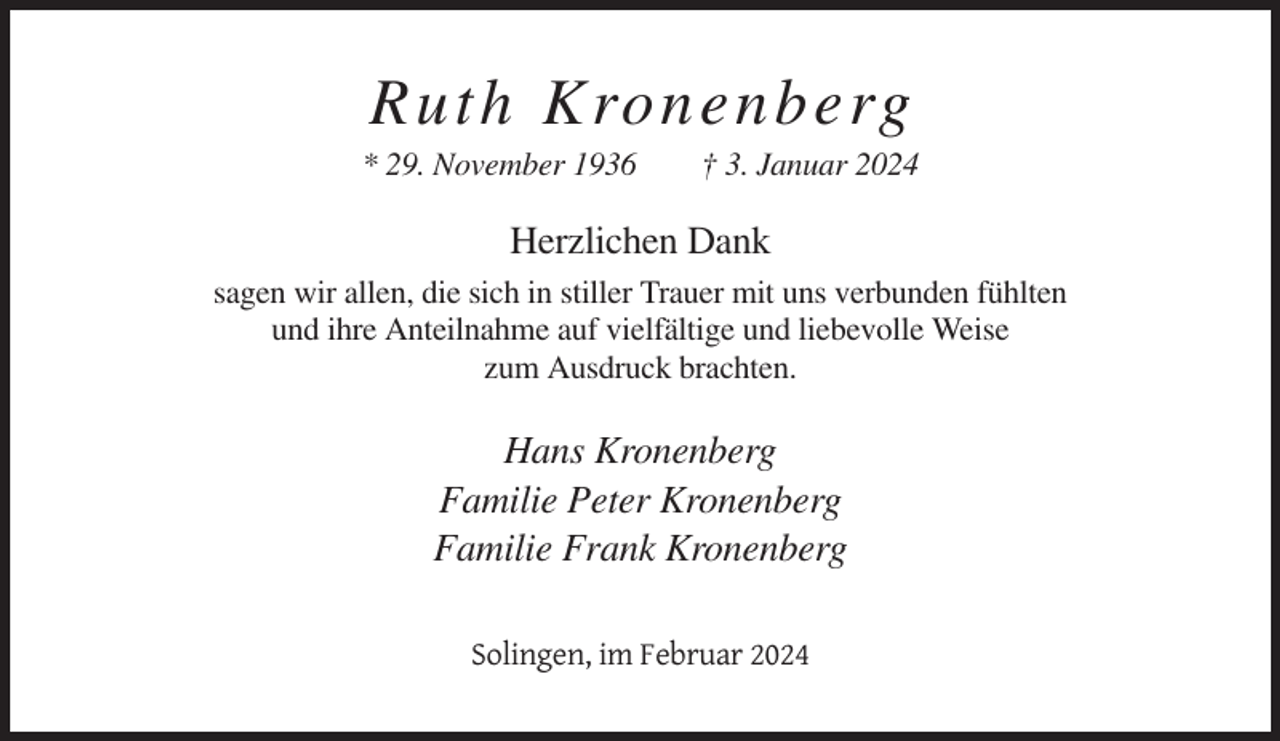 <p>Ruth Kronenberg<br />* 29. November 1936</p><p>† 3. Januar 2024</p><p>Herzlichen Dank<br />sagen wir allen, die sich in stiller Trauer mit uns verbunden fühlten<br />und ihre Anteilnahme auf vielfältige und liebevolle Weise<br />zum Ausdruck brachten.</p><p>Hans Kronenberg<br />Familie Peter Kronenberg<br />Familie Frank Kronenberg<br />Solingen, im Februar 2024</p>