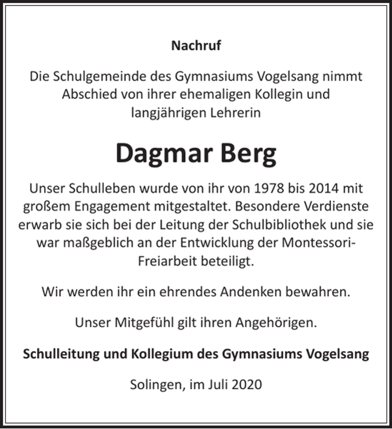 <p>Nachruf<br />Die Schulgemeinde des Gymnasiums Vogelsang nimmt<br />Abschied von ihrer ehemaligen Kollegin und<br />langjährigen Lehrerin</p><p>Dagmar Berg<br />Unser Schulleben wurde von ihr von 1978 bis 2014 mit<br />großem Engagement mitgestaltet. Besondere Verdienste<br />erwarb sie sich bei der Leitung der Schulbibliothek und sie<br />war maßgeblich an der Entwicklung der MontessoriFreiarbeit beteiligt.<br />Wir werden ihr ein ehrendes Andenken bewahren.<br />Unser Mitgefühl gilt ihren Angehörigen.<br />Schulleitung und Kollegium des Gymnasiums Vogelsang<br />Solingen, im Juli 2020</p>