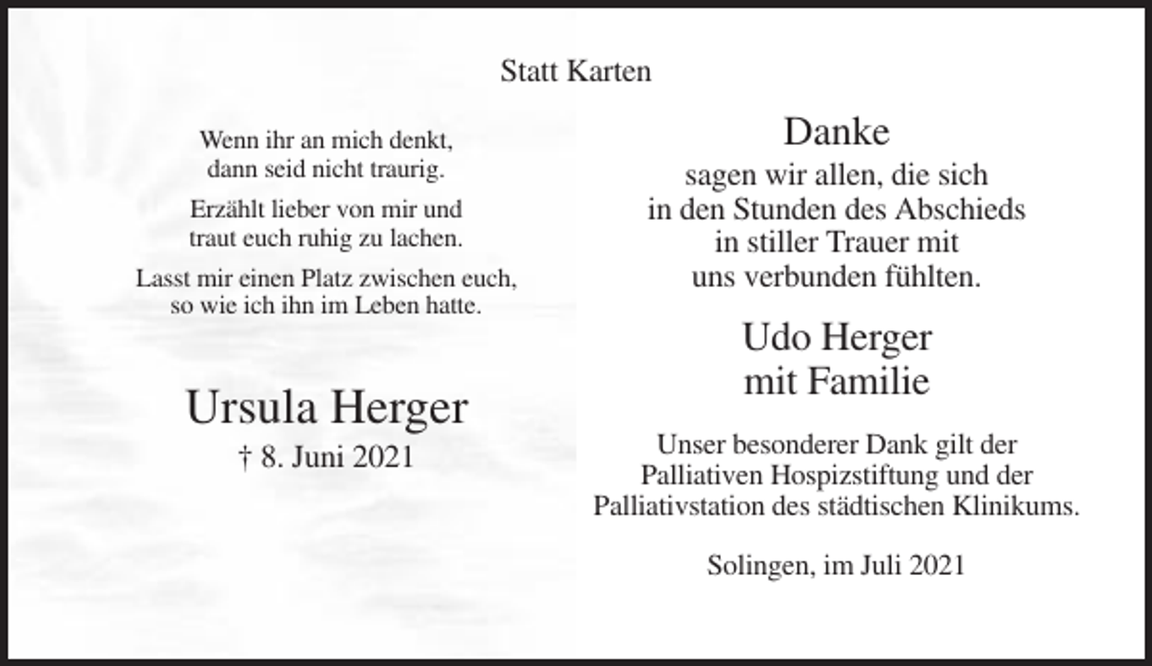 <p>Statt Karten<br />Wenn ihr an mich denkt,<br />dann seid nicht traurig.<br />Erzählt lieber von mir und<br />traut euch ruhig zu lachen.<br />Lasst mir einen Platz zwischen euch,<br />so wie ich ihn im Leben hatte.</p><p>Ursula Herger<br />† 8. Juni 2021</p><p>Danke<br />sagen wir allen, die sich<br />in den Stunden des Abschieds<br />in stiller Trauer mit<br />uns verbunden fühlten.</p><p>Udo Herger<br />mit Familie<br />Unser besonderer Dank gilt der<br />Palliativen Hospizstiftung und der<br />Palliativstation des städtischen Klinikums.<br />Solingen, im Juli 2021</p>