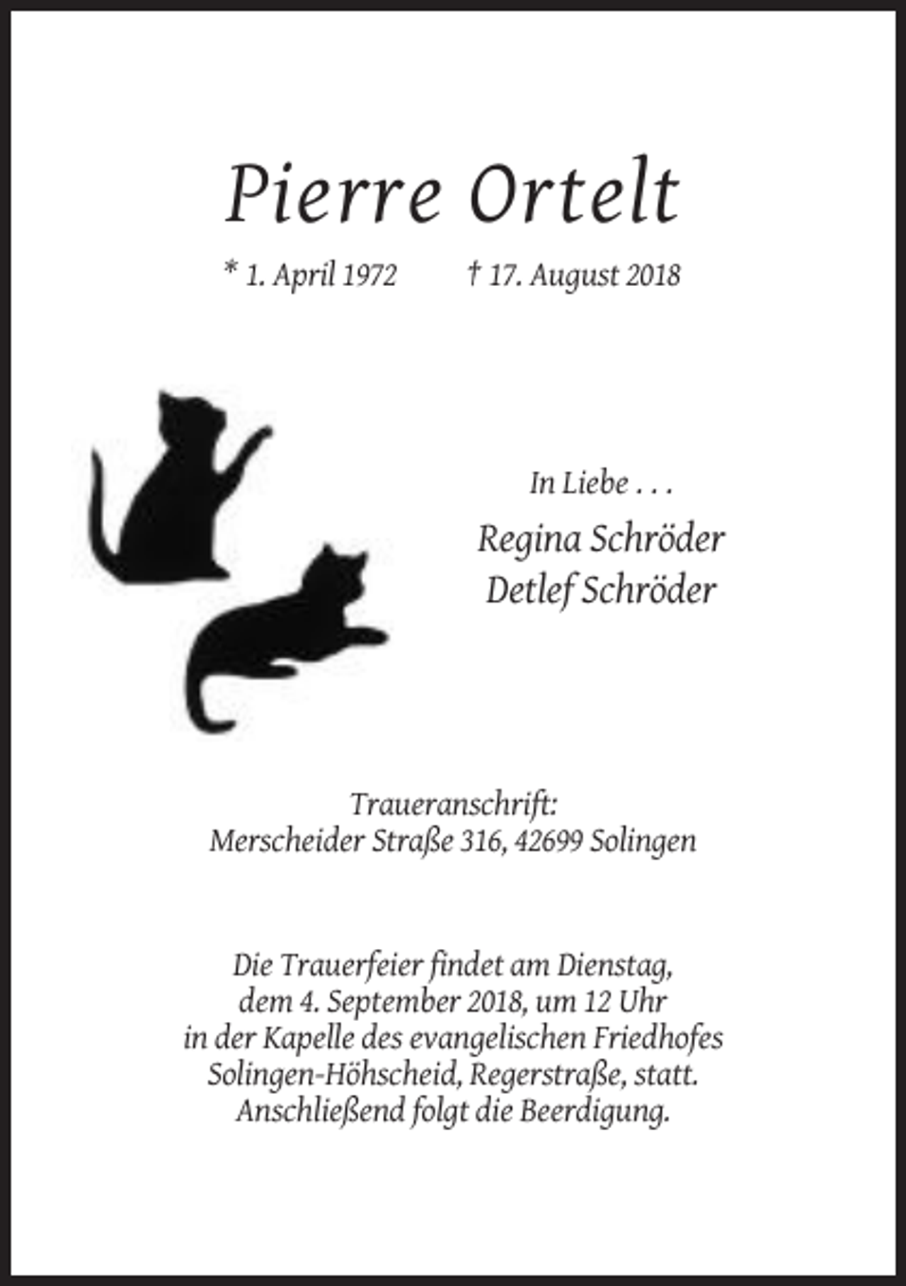 <p>Pierre Ortelt<br />* 1. April 1972</p><p>† 17. August 2018</p><p>In Liebe . . .</p><p>Regina Schröder<br />Detlef Schröder</p><p>Traueranschrift:<br />Merscheider Straße 316, 42699 Solingen</p><p>Die Trauerfeier findet am Dienstag,<br />dem 4. September 2018, um 12 Uhr<br />in der Kapelle des evangelischen Friedhofes<br />Solingen-Höhscheid, Regerstraße, statt.<br />Anschließend folgt die Beerdigung.</p>