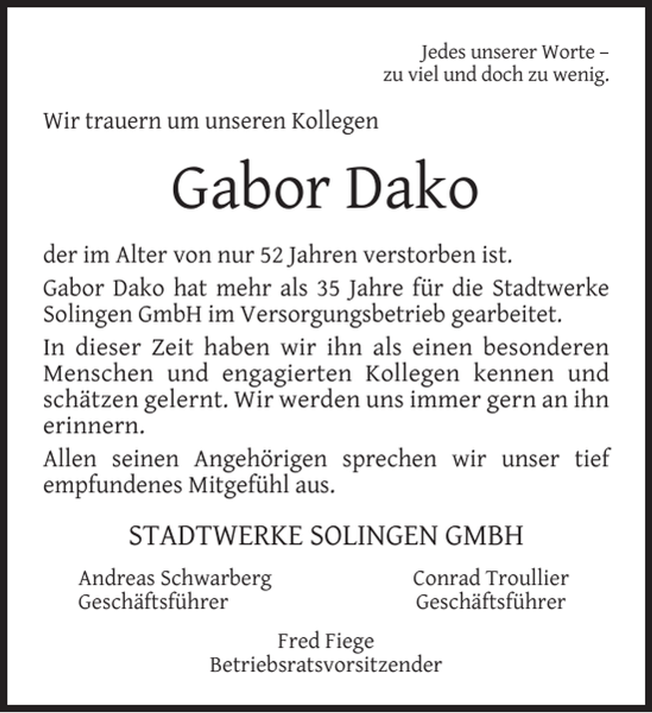 <p>Jedes unserer Worte –<br />zu viel und doch zu wenig.</p><p>Wir trauern um unseren Kollegen</p><p>Gabor Dako<br />der im Alter von nur 52 Jahren verstorben ist.<br />Gabor Dako hat mehr als 35 Jahre für die Stadtwerke<br />Solingen GmbH im Versorgungsbetrieb gearbeitet.<br />In dieser Zeit haben wir ihn als einen besonderen<br />Menschen und engagierten Kollegen kennen und<br />schätzen gelernt. Wir werden uns immer gern an ihn<br />erinnern.<br />Allen seinen Angehörigen sprechen wir unser tief<br />empfundenes Mitgefühl aus.</p><p>STADTWERKE SOLINGEN GMBH<br />Andreas Schwarberg<br />Geschäftsführer</p><p>Conrad Troullier<br />Geschäftsführer</p><p>Fred Fiege<br />Betriebsratsvorsitzender</p>