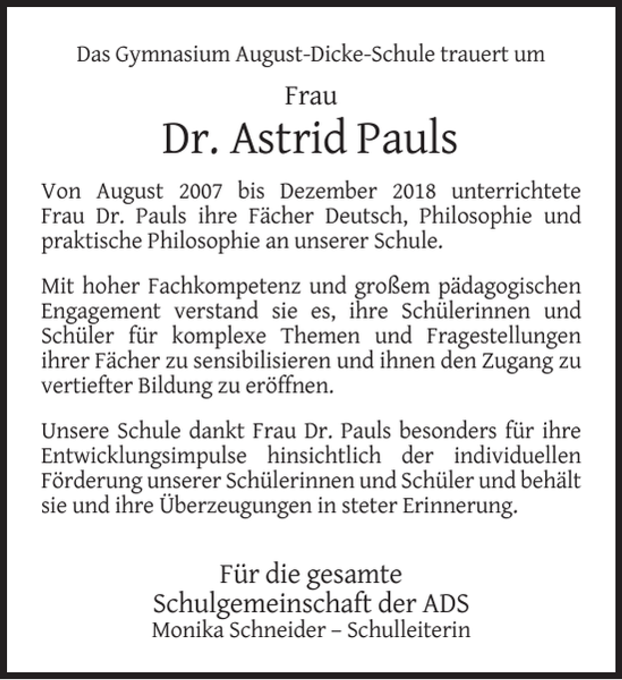 <p>Das Gymnasium August-Dicke-Schule trauert um</p><p>Frau</p><p>Dr. Astrid Pauls<br />Von August 2007 bis Dezember 2018 unterrichtete<br />Frau Dr. Pauls ihre Fächer Deutsch, Philosophie und<br />praktische Philosophie an unserer Schule.<br />Mit hoher Fachkompetenz und großem pädagogischen<br />Engagement verstand sie es, ihre Schülerinnen und<br />Schüler für komplexe Themen und Fragestellungen<br />ihrer Fächer zu sensibilisieren und ihnen den Zugang zu<br />vertiefter Bildung zu eröffnen.<br />Unsere Schule dankt Frau Dr. Pauls besonders für ihre<br />Entwicklungsimpulse hinsichtlich der individuellen<br />Förderung unserer Schülerinnen und Schüler und behält<br />sie und ihre Überzeugungen in steter Erinnerung.</p><p>Für die gesamte<br />Schulgemeinschaft der ADS</p><p>Monika Schneider – Schulleiterin</p>