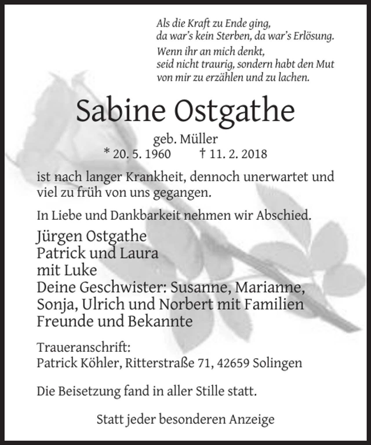 <p>Als die Kraft zu Ende ging,<br />da war’s kein Sterben, da war’s Erlösung.<br />Wenn ihr an mich denkt,<br />seid nicht traurig, sondern habt den Mut<br />von mir zu erzählen und zu lachen.</p><p>Sabine Ostgathe<br />geb. Müller<br />* 20. 5. 1960<br />† 11. 2. 2018<br />ist nach langer Krankheit, dennoch unerwartet und<br />viel zu früh von uns gegangen.<br />In Liebe und Dankbarkeit nehmen wir Abschied.</p><p>Jürgen Ostgathe<br />Patrick und Laura<br />mit Luke<br />Deine Geschwister: Susanne, Marianne,<br />Sonja, Ulrich und Norbert mit Familien<br />Freunde und Bekannte<br />Traueranschrift:<br />Patrick Köhler, Ritterstraße 71, 42659 Solingen<br />Die Beisetzung fand in aller Stille statt.<br />Statt jeder besonderen Anzeige</p>