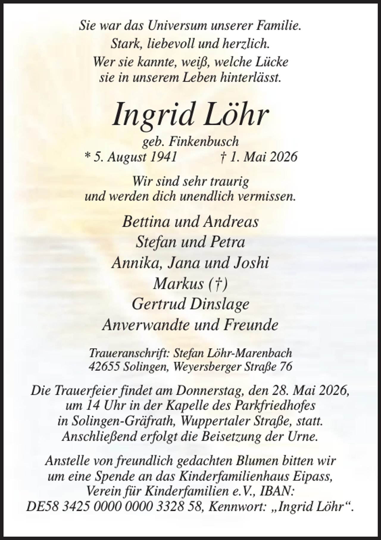 <p>Sie war das Universum unserer Familie.<br />Stark, liebevoll und herzlich.<br />Wer sie kannte, weiß, welche Lücke<br />sie in unserem Leben hinterlässt.</p><p>Ingrid Löhr<br />geb. Finkenbusch<br />* 5. August 1941<br />† 1. Mai 2026<br />Wir sind sehr traurig<br />und werden dich unendlich vermissen.</p><p>Bettina und Andreas<br />Stefan und Petra<br />Annika, Jana und Joshi<br />Markus (†)<br />Gertrud Dinslage<br />Anverwandte und Freunde<br />Traueranschrift: Stefan Löhr-Marenbach<br />42655 Solingen, Weyersberger Straße 76</p><p>Die Trauerfeier findet am Donnerstag, den 28. Mai 2026,<br />um 14 Uhr in der Kapelle des Parkfriedhofes<br />in Solingen-Gräfrath, Wuppertaler Straße, statt.<br />Anschließend erfolgt die Beisetzung der Urne.<br />Anstelle von freundlich gedachten Blumen bitten wir<br />um eine Spende an das Kinderfamilienhaus Eipass,<br />Verein für Kinderfamilien e.V., IBAN:<br />DE58 3425 3328 58, Kennwort: „Ingrid Löhr“.</p>