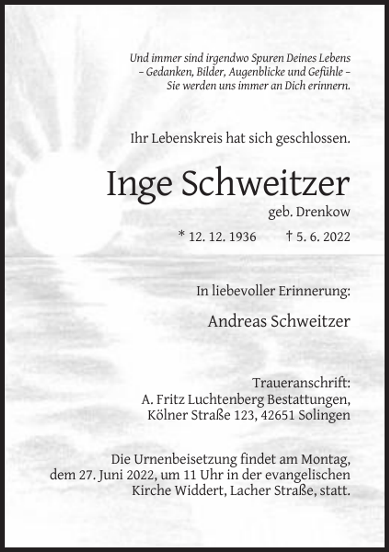 <p>Und immer sind irgendwo Spuren Deines Lebens<br />– Gedanken, Bilder, Augenblicke und Gefühle –<br />Sie werden uns immer an Dich erinnern.</p><p>Ihr Lebenskreis hat sich geschlossen.</p><p>Inge Schweitzer<br />geb. Drenkow<br />* 12. 12. 1936</p><p>† 5. 6. 2022</p><p>In liebevoller Erinnerung:</p><p>Andreas Schweitzer</p><p>Traueranschrift:<br />A. Fritz Luchtenberg Bestattungen,<br />Kölner Straße 123, 42651 Solingen</p><p>Die Urnenbeisetzung findet am Montag,<br />dem 27. Juni 2022, um 11 Uhr in der evangelischen<br />Kirche Widdert, Lacher Straße, statt.</p>
