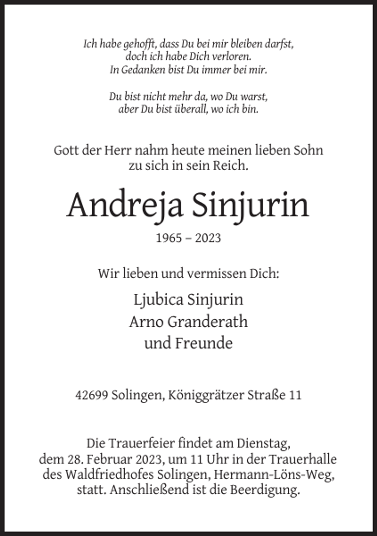<p>Ich habe gehofft, dass Du bei mir bleiben darfst,<br />doch ich habe Dich verloren.<br />In Gedanken bist Du immer bei mir.<br />Du bist nicht mehr da, wo Du warst,<br />aber Du bist überall, wo ich bin.</p><p>Gott der Herr nahm heute meinen lieben Sohn<br />zu sich in sein Reich.</p><p>Andreja Sinjurin<br />1965 – 2023<br />Wir lieben und vermissen Dich:</p><p>Ljubica Sinjurin<br />Arno Granderath<br />und Freunde</p><p>42699 Solingen, Königgrätzer Straße 11</p><p>Die Trauerfeier findet am Dienstag,<br />dem 28. Februar 2023, um 11 Uhr in der Trauerhalle<br />des Waldfriedhofes Solingen, Hermann-Löns-Weg,<br />statt. Anschließend ist die Beerdigung.</p>