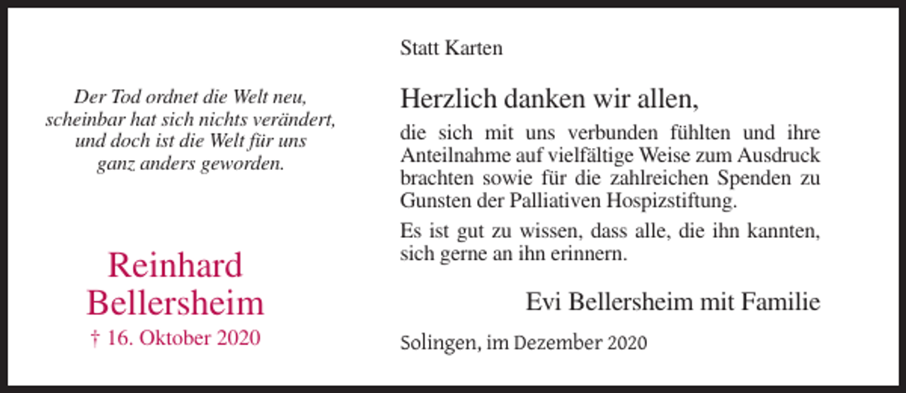 <p>Statt Karten<br />Der Tod ordnet die Welt neu,<br />scheinbar hat sich nichts verändert,<br />und doch ist die Welt für uns<br />ganz anders geworden.</p><p>Reinhard<br />Bellersheim<br />† 16. Oktober 2020</p><p>Herzlich danken wir allen,<br />die sich mit uns verbunden fühlten und ihre<br />Anteilnahme auf vielfältige Weise zum Ausdruck<br />brachten sowie für die zahlreichen Spenden zu<br />Gunsten der Palliativen Hospizstiftung.<br />Es ist gut zu wissen, dass alle, die ihn kannten,<br />sich gerne an ihn erinnern.</p><p>Evi Bellersheim mit Familie<br />Solingen, im Dezember 2020</p>