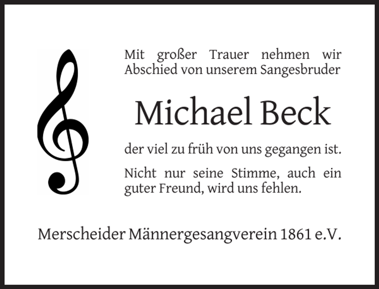 <p>Mit großer Trauer nehmen wir<br />Abschied von unserem Sangesbruder</p><p>Michael Beck<br />der viel zu früh von uns gegangen ist.<br />Nicht nur seine Stimme, auch ein<br />guter Freund, wird uns fehlen.</p><p>Merscheider Männergesangverein 1861 e.V.</p>