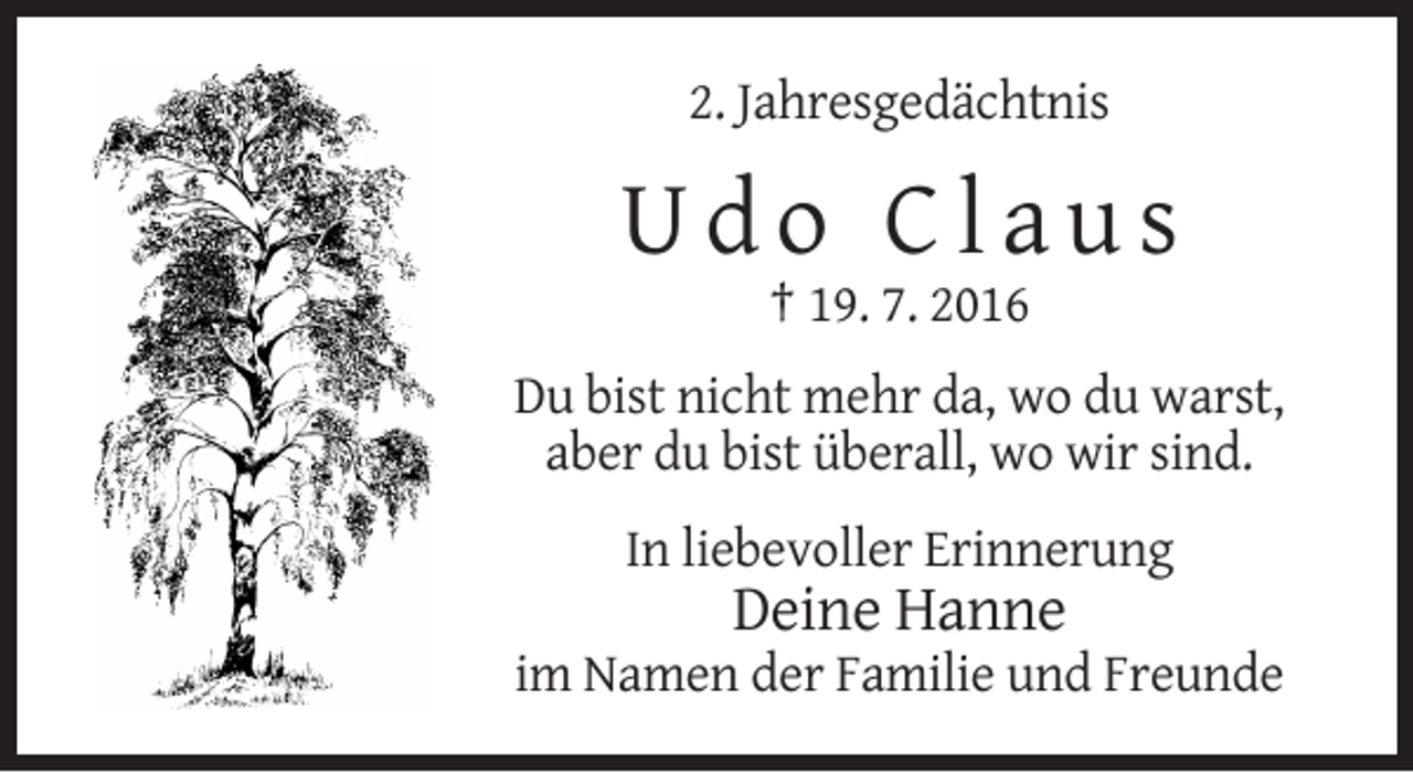 <p>2. Jahresgedächtnis</p><p>Udo Claus<br />† 19. 7. 2016<br />Du bist nicht mehr da, wo du warst,<br />aber du bist überall, wo wir sind.<br />In liebevoller Erinnerung</p><p>Deine Hanne<br />im Namen der Familie und Freunde</p>