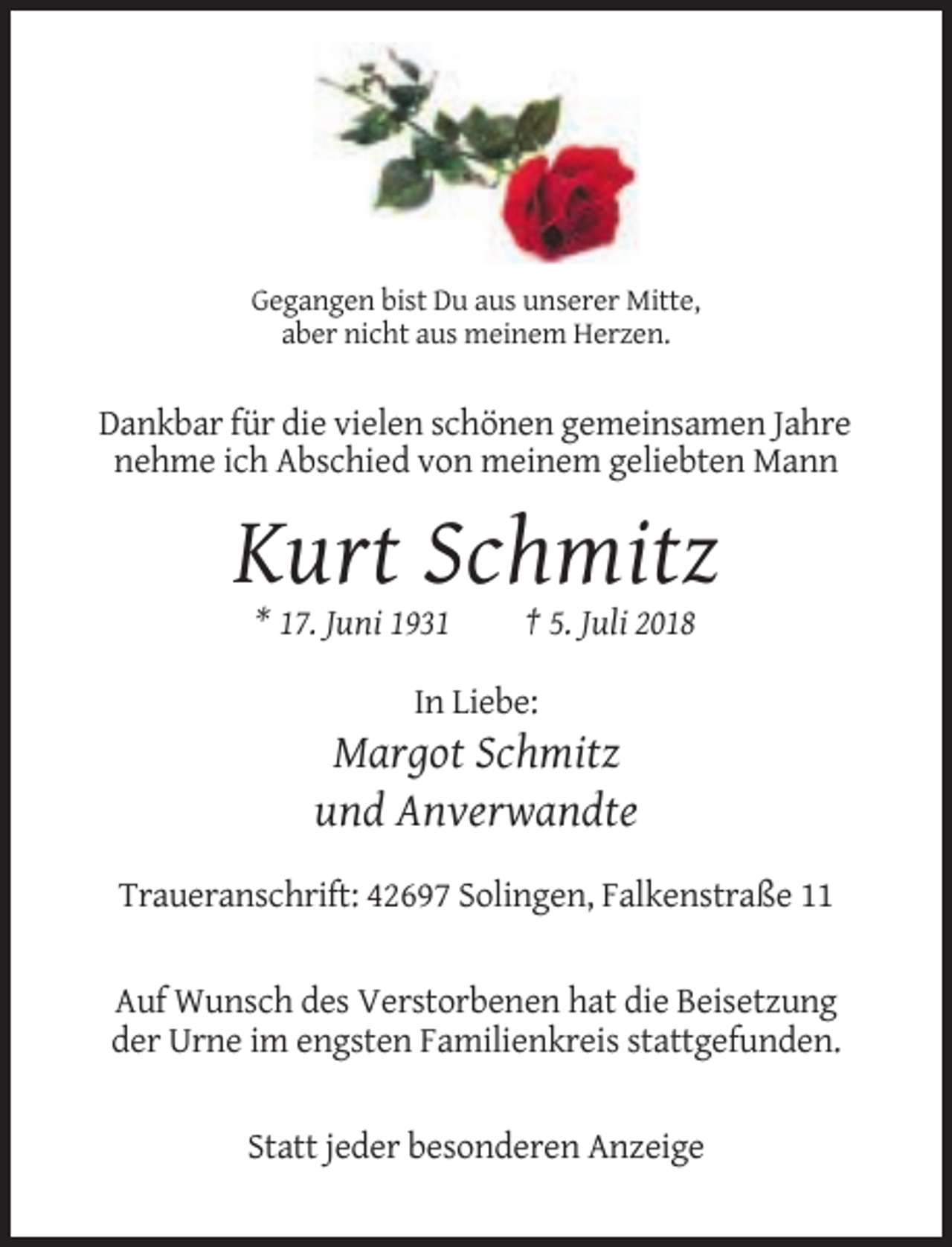 <p>Gegangen bist Du aus unserer Mitte,<br />aber nicht aus meinem Herzen.</p><p>Dankbar für die vielen schönen gemeinsamen Jahre<br />nehme ich Abschied von meinem geliebten Mann</p><p>Kurt Schmitz<br />* 17. Juni 1931</p><p>† 5. Juli 2018</p><p>In Liebe:</p><p>Margot Schmitz<br />und Anverwandte<br />Traueranschrift: 42697 Solingen, Falkenstraße 11</p><p>Auf Wunsch des Verstorbenen hat die Beisetzung<br />der Urne im engsten Familienkreis stattgefunden.</p><p>Statt jeder besonderen Anzeige</p>