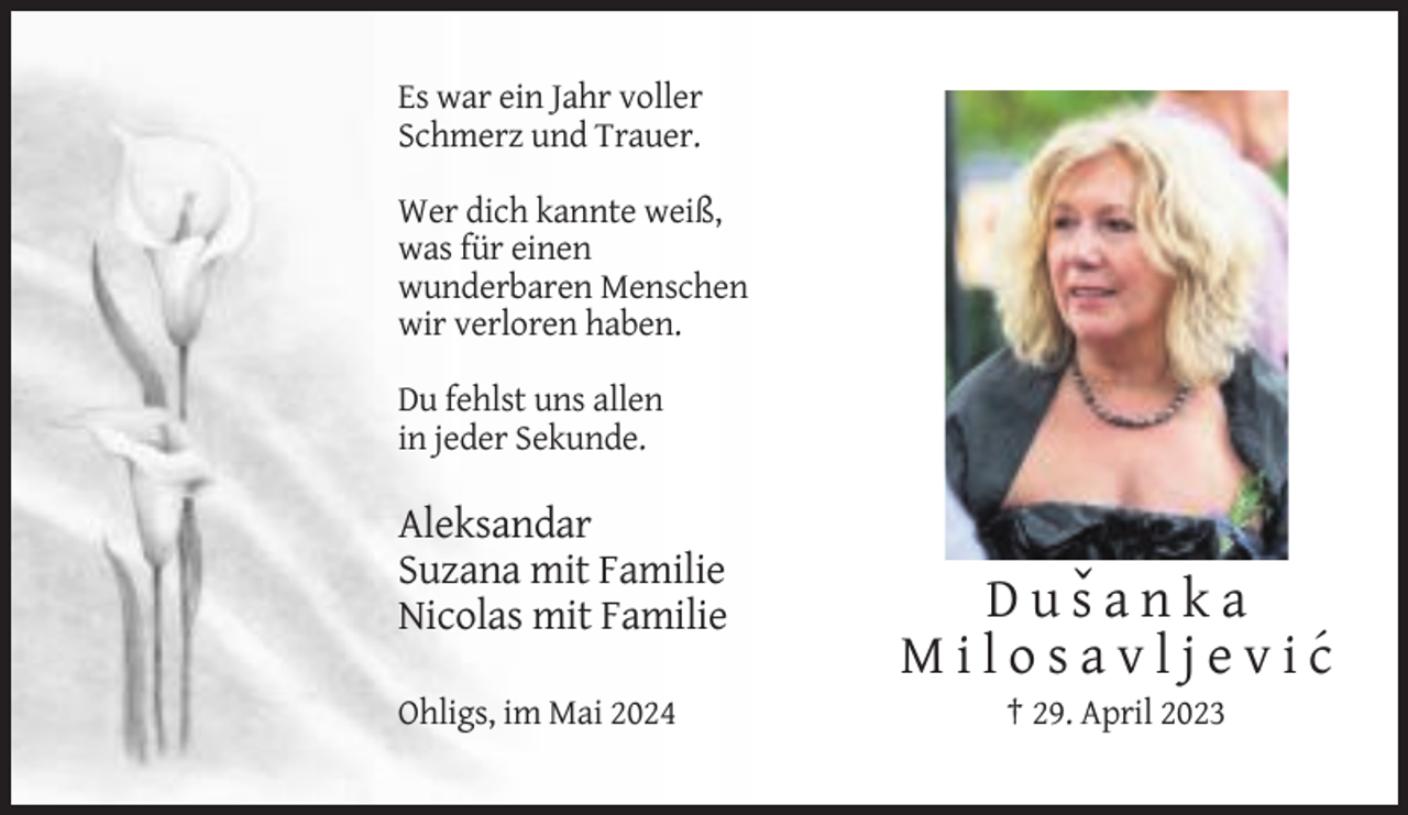 <p>Es war ein Jahr voller<br />Schmerz und Trauer.<br />Wer dich kannte weiß,<br />was für einen<br />wunderbaren Menschen<br />wir verloren haben.<br />Du fehlst uns allen<br />in jeder Sekunde.</p><p>Aleksandar<br />Suzana mit Familie<br />Nicolas mit Familie<br />Ohligs, im Mai 2024</p><p>D u sˇ a n k a<br />M i l o s a v l j e v i c´<br />† 29. April 2023</p>