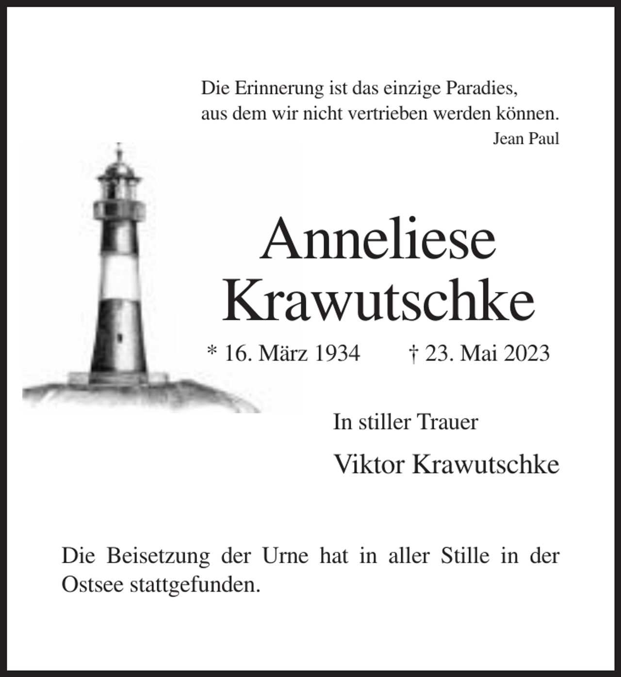 <p>Die Erinnerung ist das einzige Paradies,<br />aus dem wir nicht vertrieben werden können.<br />Jean Paul</p><p>Anneliese<br />Krawutschke<br />* 16. März 1934</p><p>† 23. Mai 2023</p><p>In stiller Trauer</p><p>Viktor Krawutschke<br />Die Beisetzung der Urne hat in aller Stille in der<br />Ostsee stattgefunden.</p>