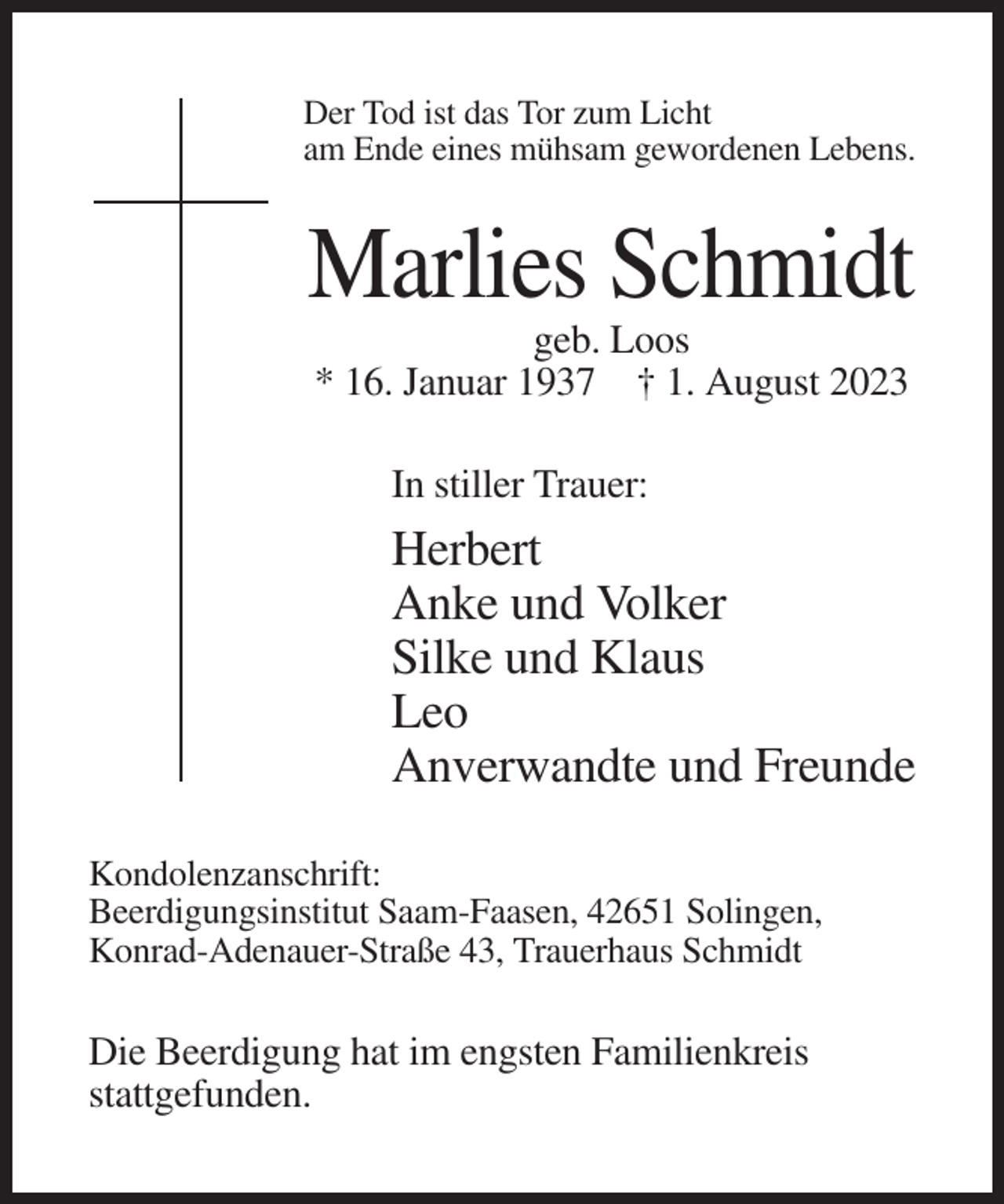 <p>Der Tod ist das Tor zum Licht<br />am Ende eines mühsam gewordenen Lebens.</p><p>Marlies Schmidt<br />geb. Loos<br />* 16. Januar 1937 † 1. August 2023<br />In stiller Trauer:</p><p>Herbert<br />Anke und Volker<br />Silke und Klaus<br />Leo<br />Anverwandte und Freunde<br />Kondolenzanschrift:<br />Beerdigungsinstitut Saam-Faasen, 42651 Solingen,<br />Konrad-Adenauer-Straße 43, Trauerhaus Schmidt</p><p>Die Beerdigung hat im engsten Familienkreis<br />stattgefunden.</p>