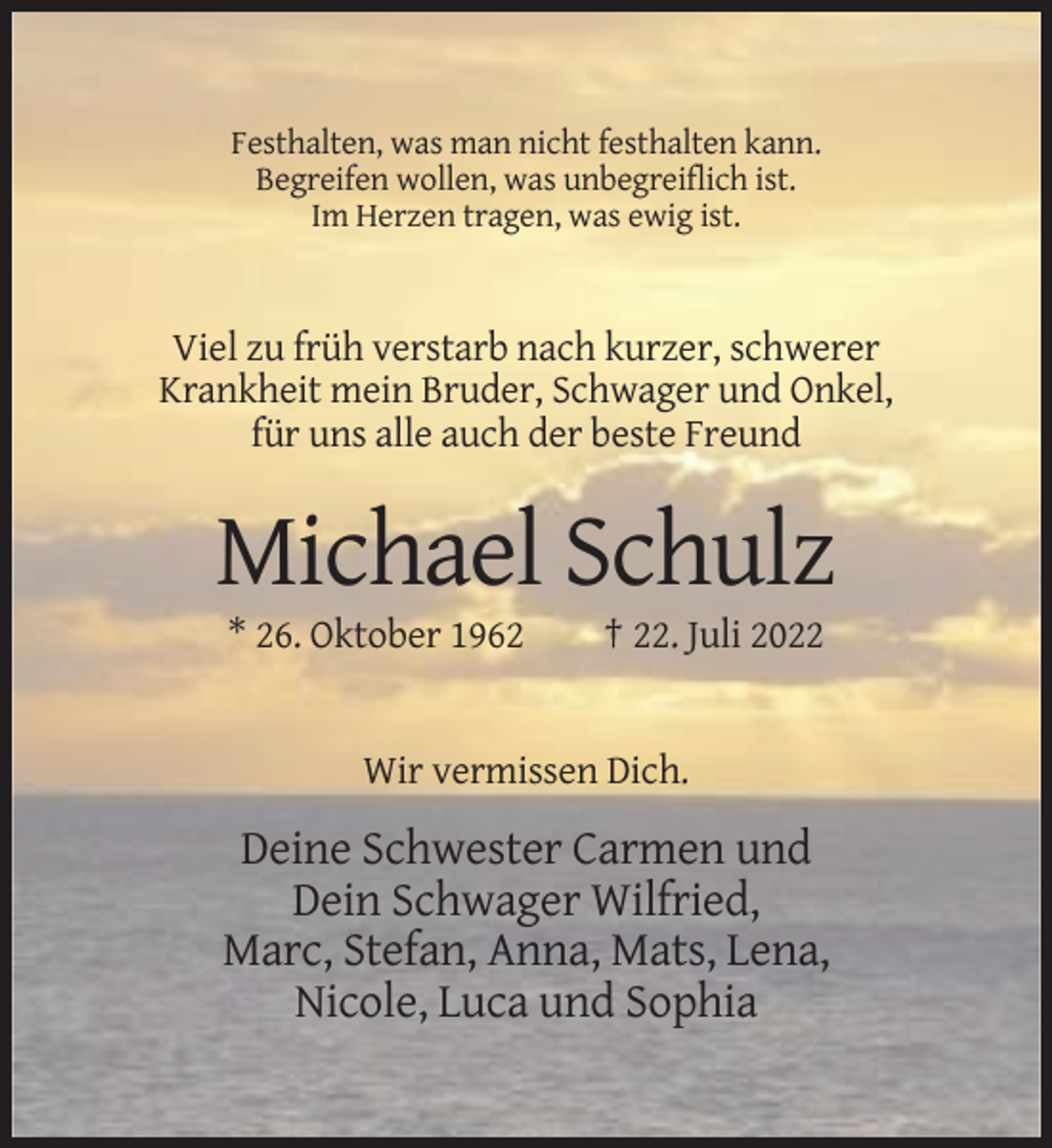 <p>Festhalten, was man nicht festhalten kann.<br />Begreifen wollen, was unbegreiflich ist.<br />Im Herzen tragen, was ewig ist.</p><p>Viel zu früh verstarb nach kurzer, schwerer<br />Krankheit mein Bruder, Schwager und Onkel,<br />für uns alle auch der beste Freund</p><p>Michael Schulz<br />* 26. Oktober 1962</p><p>† 22. Juli 2022</p><p>Wir vermissen Dich.</p><p>Deine Schwester Carmen und<br />Dein Schwager Wilfried,<br />Marc, Stefan, Anna, Mats, Lena,<br />Nicole, Luca und Sophia</p>
