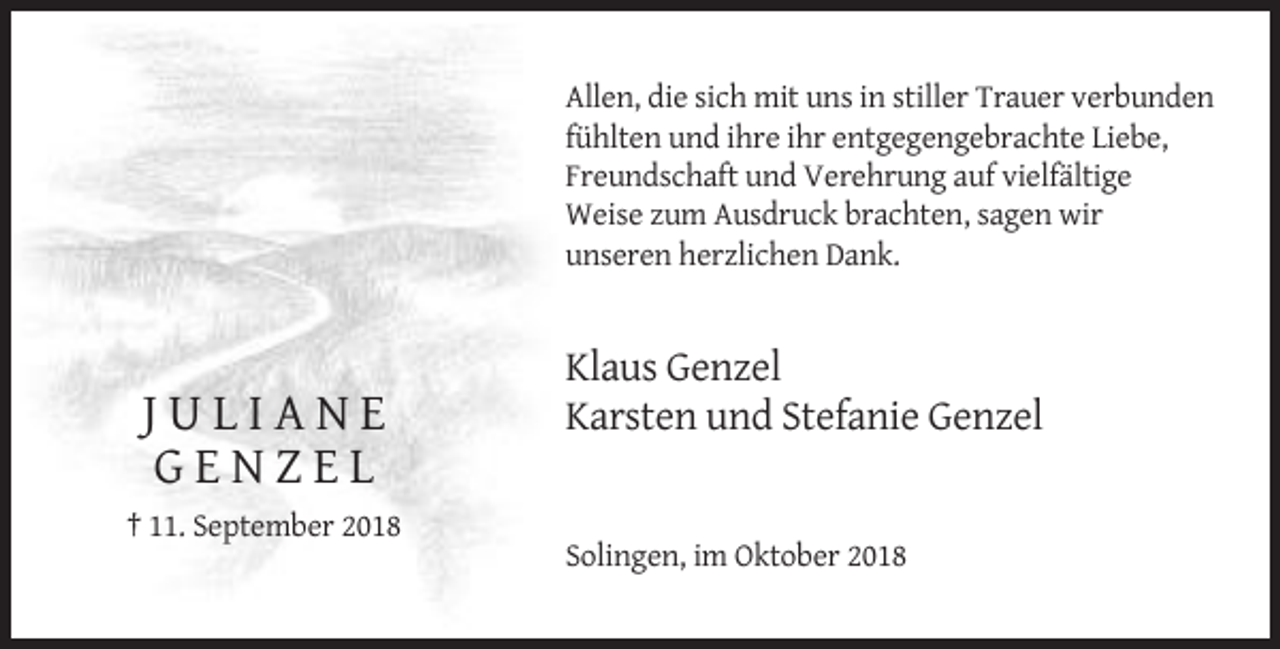 <p>Allen, die sich mit uns in stiller Trauer verbunden<br />fühlten und ihre ihr entgegengebrachte Liebe,<br />Freundschaft und Verehrung auf vielfältige<br />Weise zum Ausdruck brachten, sagen wir<br />unseren herzlichen Dank.</p><p>JULIANE<br />GENZEL</p><p>Klaus Genzel<br />Karsten und Stefanie Genzel</p><p>† 11. September 2018<br />Solingen, im Oktober 2018</p>