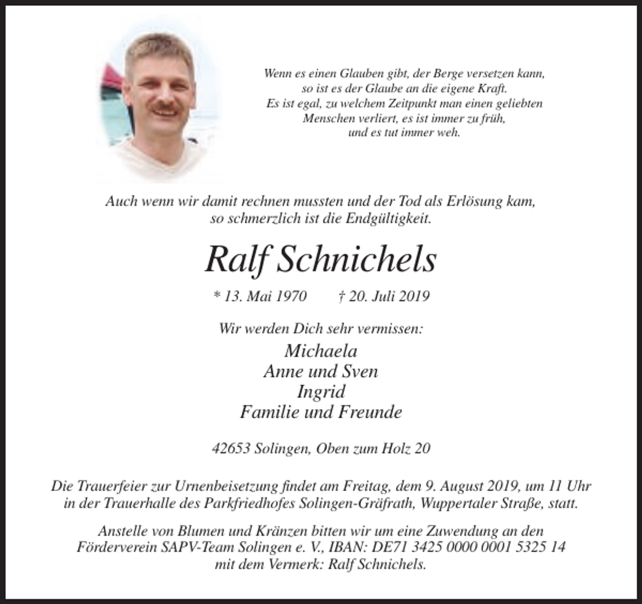 <p>Wenn es einen Glauben gibt, der Berge versetzen kann,<br />so ist es der Glaube an die eigene Kraft.<br />Es ist egal, zu welchem Zeitpunkt man einen geliebten<br />Menschen verliert, es ist immer zu früh,<br />und es tut immer weh.</p><p>Auch wenn wir damit rechnen mussten und der Tod als Erlösung kam,<br />so schmerzlich ist die Endgültigkeit.</p><p>Ralf Schnichels<br />* 13. Mai 1970</p><p>† 20. Juli 2019</p><p>Wir werden Dich sehr vermissen:</p><p>Michaela<br />Anne und Sven<br />Ingrid<br />Familie und Freunde<br />42653 Solingen, Oben zum Holz 20<br />Die Trauerfeier zur Urnenbeisetzung findet am Freitag, dem 9. August 2019, um 11 Uhr<br />in der Trauerhalle des Parkfriedhofes Solingen-Gräfrath, Wuppertaler Straße, statt.<br />Anstelle von Blumen und Kränzen bitten wir um eine Zuwendung an den<br />Förderverein SAPV-Team Solingen e. V., IBAN: DE71 3425 01 5325 14<br />mit dem Vermerk: Ralf Schnichels.</p>