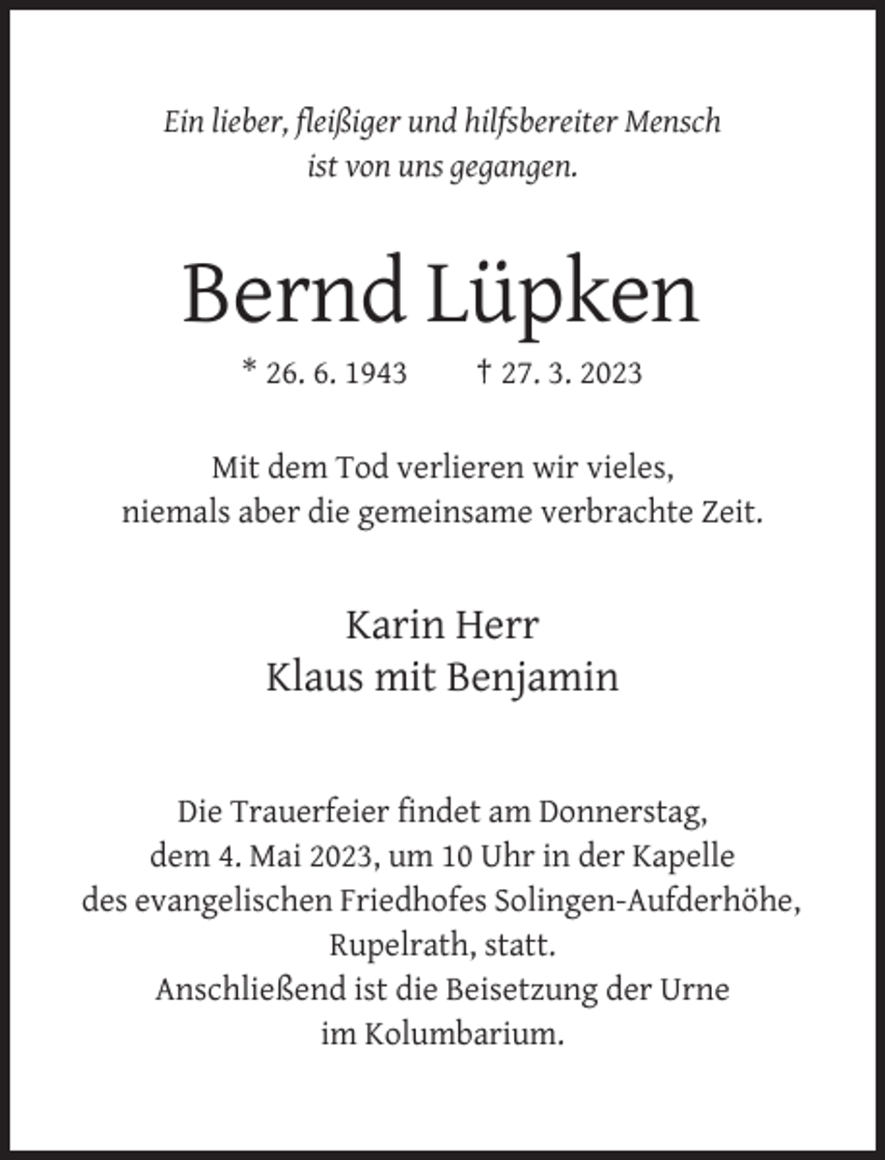 <p>Ein lieber, fleißiger und hilfsbereiter Mensch<br />ist von uns gegangen.</p><p>Bernd Lüpken<br />* 26. 6. 1943</p><p>† 27. 3. 2023</p><p>Mit dem Tod verlieren wir vieles,<br />niemals aber die gemeinsame verbrachte Zeit.</p><p>Karin Herr<br />Klaus mit Benjamin</p><p>Die Trauerfeier findet am Donnerstag,<br />dem 4. Mai 2023, um 10 Uhr in der Kapelle<br />des evangelischen Friedhofes Solingen-Aufderhöhe,<br />Rupelrath, statt.<br />Anschließend ist die Beisetzung der Urne<br />im Kolumbarium.</p>